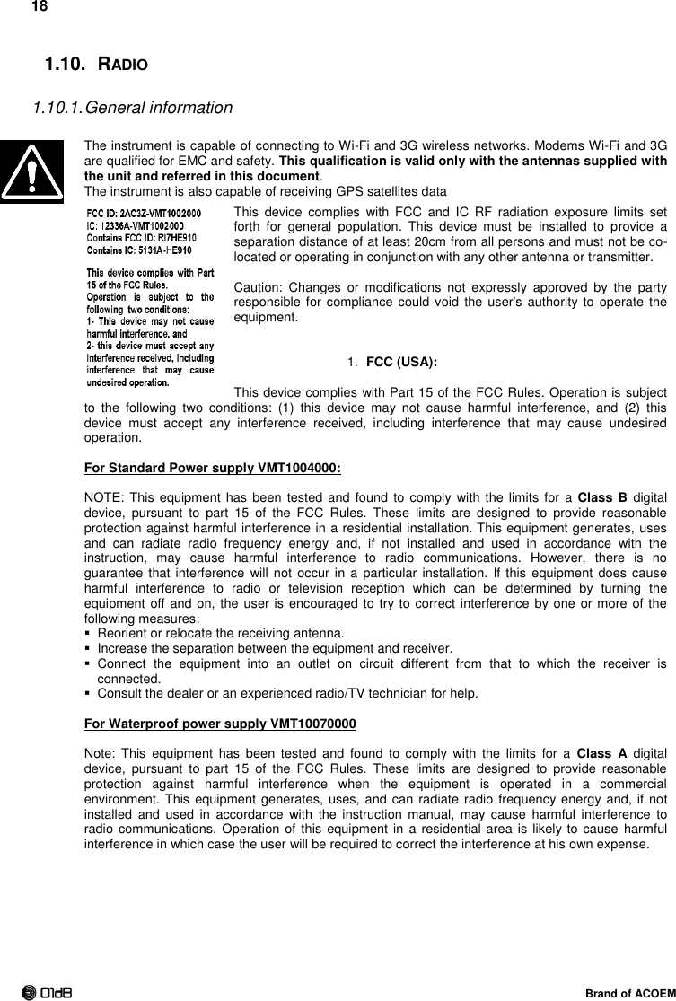 18  Brand of ACOEM 1.10.  RADIO  1.10.1. General information  The instrument is capable of connecting to Wi-Fi and 3G wireless networks. Modems Wi-Fi and 3G are qualified for EMC and safety. This qualification is valid only with the antennas supplied with the unit and referred in this document. The instrument is also capable of receiving GPS satellites data This  device  complies  with  FCC  and  IC  RF  radiation  exposure  limits  set forth  for  general  population.  This  device  must  be  installed  to  provide  a separation distance of at least 20cm from all persons and must not be co-located or operating in conjunction with any other antenna or transmitter.  Caution:  Changes  or  modifications  not  expressly  approved  by  the  party responsible for compliance  could void the user&apos;s  authority to  operate the equipment.   1. FCC (USA):  This device complies with Part 15 of the FCC Rules. Operation is subject to  the  following  two  conditions:  (1)  this  device  may  not  cause  harmful  interference,  and  (2)  this device  must  accept  any  interference  received,  including  interference  that  may  cause  undesired operation.  For Standard Power supply VMT1004000:  NOTE: This equipment  has been tested and found to  comply with the limits for a  Class B  digital device,  pursuant  to  part  15  of  the  FCC  Rules.  These  limits  are  designed  to  provide  reasonable protection against harmful interference in a residential installation. This equipment generates, uses and  can  radiate  radio  frequency  energy  and,  if  not  installed  and  used  in  accordance  with  the instruction,  may  cause  harmful  interference  to  radio  communications.  However,  there  is  no guarantee that interference will  not occur in a  particular  installation.  If this equipment  does cause harmful  interference  to  radio  or  television  reception  which  can  be  determined  by  turning  the equipment off and on, the user is  encouraged to try to correct interference by one or more of the following measures:   Reorient or relocate the receiving antenna.   Increase the separation between the equipment and receiver.   Connect  the  equipment  into  an  outlet  on  circuit  different  from  that  to  which  the  receiver  is connected.   Consult the dealer or an experienced radio/TV technician for help.  For Waterproof power supply VMT10070000  Note:  This  equipment  has  been  tested  and  found  to  comply  with  the  limits  for  a  Class  A  digital device,  pursuant  to  part  15  of  the  FCC  Rules.  These  limits  are  designed  to  provide  reasonable protection  against  harmful  interference  when  the  equipment  is  operated  in  a  commercial environment. This equipment  generates, uses,  and can radiate  radio frequency energy and, if  not installed  and  used  in  accordance  with  the  instruction  manual,  may cause  harmful  interference  to radio communications. Operation of this equipment in a  residential area is likely to  cause  harmful interference in which case the user will be required to correct the interference at his own expense.    