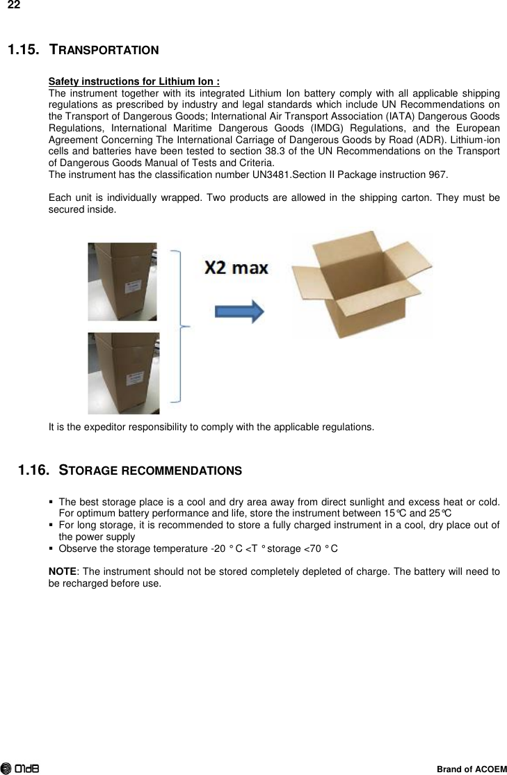 22  Brand of ACOEM 1.15.  TRANSPORTATION Safety instructions for Lithium Ion :  The instrument together with  its integrated Lithium Ion battery  comply with  all applicable  shipping regulations as prescribed by industry and legal standards which include UN Recommendations on the Transport of Dangerous Goods; International Air Transport Association (IATA) Dangerous Goods Regulations,  International  Maritime  Dangerous  Goods  (IMDG)  Regulations,  and  the  European Agreement Concerning The International Carriage of Dangerous Goods by Road (ADR). Lithium-ion cells and batteries have been tested to section 38.3 of the UN Recommendations on the Transport of Dangerous Goods Manual of Tests and Criteria. The instrument has the classification number UN3481.Section II Package instruction 967.  Each unit is individually wrapped. Two products are allowed in the shipping carton. They must be secured inside.   It is the expeditor responsibility to comply with the applicable regulations.  1.16.  STORAGE RECOMMENDATIONS   The best storage place is a cool and dry area away from direct sunlight and excess heat or cold. For optimum battery performance and life, store the instrument between 15°C and 25°C   For long storage, it is recommended to store a fully charged instrument in a cool, dry place out of the power supply    Observe the storage temperature -20 ° C &lt;T ° storage &lt;70 ° C  NOTE: The instrument should not be stored completely depleted of charge. The battery will need to be recharged before use.   