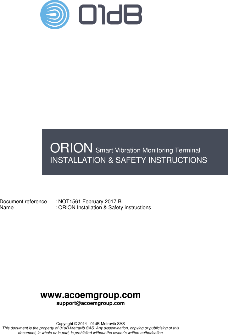    www.acoemgroup.com support@acoemgroup.com   Copyright © 2014 - 01dB-Metravib SAS This document is the property of 01dB-Metravib SAS. Any dissemination, copying or publicising of this document, in whole or in part, is prohibited without the owner’s written authorisation                           Document reference  : NOT1561 February 2017 B Name  : ORION Installation &amp; Safety instructions   ORION Smart Vibration Monitoring Terminal INSTALLATION &amp; SAFETY INSTRUCTIONS 