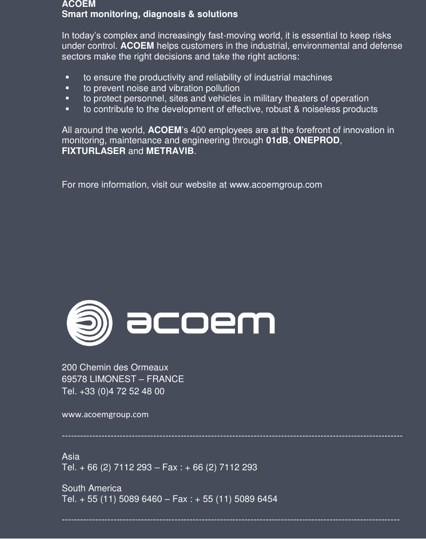 32  Brand of ACOEM   ACOEM  Smart monitoring, diagnosis &amp; solutions  In today’s complex and increasingly fast-moving world, it is essential to keep risks under control. ACOEM helps customers in the industrial, environmental and defense sectors make the right decisions and take the right actions:    to ensure the productivity and reliability of industrial machines   to prevent noise and vibration pollution   to protect personnel, sites and vehicles in military theaters of operation   to contribute to the development of effective, robust &amp; noiseless products  All around the world, ACOEM’s 400 employees are at the forefront of innovation in monitoring, maintenance and engineering through 01dB, ONEPROD, FIXTURLASER and METRAVIB.  For more information, visit our website at www.acoemgroup.com             200 Chemin des Ormeaux 69578 LIMONEST – FRANCE Tel. +33 (0)4 72 52 48 00  www.acoemgroup.com   ----------------------------------------------------------------------------------------------------------------  Asia Tel. + 66 (2) 7112 293 – Fax : + 66 (2) 7112 293  South America Tel. + 55 (11) 5089 6460 – Fax : + 55 (11) 5089 6454  --------------------------------------------------------------------------------------------------------------- 