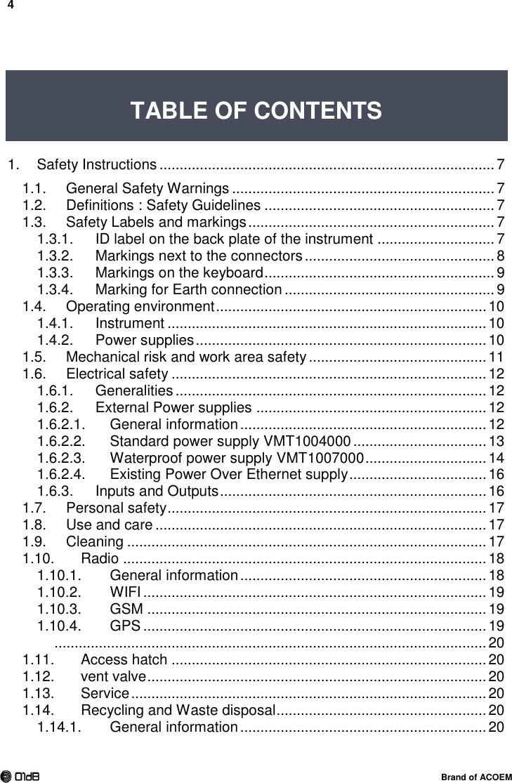 4  Brand of ACOEM   TABLE OF CONTENTS   1. Safety Instructions ................................................................................... 7 1.1. General Safety Warnings ................................................................. 7 1.2. Definitions : Safety Guidelines ......................................................... 7 1.3. Safety Labels and markings ............................................................. 7 1.3.1. ID label on the back plate of the instrument ............................. 7 1.3.2. Markings next to the connectors ............................................... 8 1.3.3. Markings on the keyboard ......................................................... 9 1.3.4. Marking for Earth connection .................................................... 9 1.4. Operating environment ................................................................... 10 1.4.1. Instrument ............................................................................... 10 1.4.2. Power supplies ........................................................................ 10 1.5. Mechanical risk and work area safety ............................................ 11 1.6. Electrical safety .............................................................................. 12 1.6.1. Generalities ............................................................................. 12 1.6.2. External Power supplies ......................................................... 12  General information ............................................................. 12 1.6.2.1. Standard power supply VMT1004000 ................................. 13 1.6.2.2. Waterproof power supply VMT1007000 .............................. 14 1.6.2.3. Existing Power Over Ethernet supply .................................. 16 1.6.2.4.1.6.3. Inputs and Outputs .................................................................. 16 1.7. Personal safety ............................................................................... 17 1.8. Use and care .................................................................................. 17 1.9. Cleaning ......................................................................................... 17 1.10. Radio .......................................................................................... 18 1.10.1. General information ............................................................. 18 1.10.2. WIFI ..................................................................................... 19 1.10.3. GSM .................................................................................... 19 1.10.4. GPS ..................................................................................... 19   ........................................................................................................... 20 1.11. Access hatch .............................................................................. 20 1.12. vent valve .................................................................................... 20 1.13. Service ........................................................................................ 20 1.14. Recycling and Waste disposal .................................................... 20 1.14.1. General information ............................................................. 20 