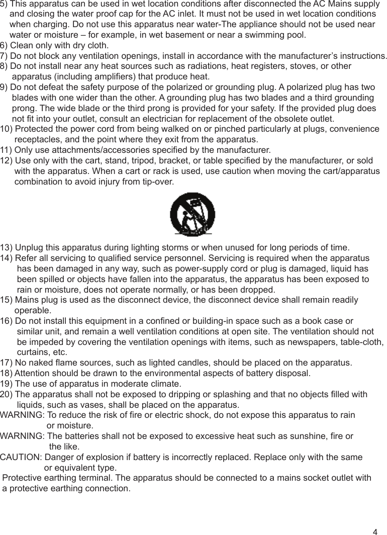 5) This apparatus can be used in wet location conditions after disconnected the AC Mains supply     and closing the water proof cap for the AC inlet. It must not be used in wet location conditions     when charging. Do not use this apparatus near water-The appliance should not be used near     water or moisture – for example, in wet basement or near a swimming pool.6) Clean only with dry cloth.7) Do not block any ventilation openings, install in accordance with the manufacturer’s instructions.8) Do not install near any heat sources such as radiations, heat registers, stoves, or other      apparatus (including amplifiers) that produce heat.9) Do not defeat the safety purpose of the polarized or grounding plug. A polarized plug has two      blades with one wider than the other. A grounding plug has two blades and a third grounding      prong. The wide blade or the third prong is provided for your safety. If the provided plug does      not fit into your outlet, consult an electrician for replacement of the obsolete outlet.10) Protected the power cord from being walked on or pinched particularly at plugs, convenience       receptacles, and the point where they exit from the apparatus.11) Only use attachments/accessories specified by the manufacturer.12) Use only with the cart, stand, tripod, bracket, or table specified by the manufacturer, or sold       with the apparatus. When a cart or rack is used, use caution when moving the cart/apparatus       combination to avoid injury from tip-over.13) Unplug this apparatus during lighting storms or when unused for long periods of time.14) Refer all servicing to qualified service personnel. Servicing is required when the apparatus        has been damaged in any way, such as power-supply cord or plug is damaged, liquid has        been spilled or objects have fallen into the apparatus, the apparatus has been exposed to        rain or moisture, does not operate normally, or has been dropped.15) Mains plug is used as the disconnect device, the disconnect device shall remain readily       operable.16) Do not install this equipment in a confined or building-in space such as a book case or        similar unit, and remain a well ventilation conditions at open site. The ventilation should not        be impeded by covering the ventilation openings with items, such as newspapers, table-cloth,        curtains, etc.17) No naked flame sources, such as lighted candles, should be placed on the apparatus.18) Attention should be drawn to the environmental aspects of battery disposal.19) The use of apparatus in moderate climate.20) The apparatus shall not be exposed to dripping or splashing and that no objects filled with        liquids, such as vases, shall be placed on the apparatus.WARNING: To reduce the risk of fire or electric shock, do not expose this apparatus to rain                    or moisture.WARNING: The batteries shall not be exposed to excessive heat such as sunshine, fire or                     the like.CAUTION: Danger of explosion if battery is incorrectly replaced. Replace only with the same                   or equivalent type. Protective earthing terminal. The apparatus should be connected to a mains socket outlet with  a protective earthing connection.