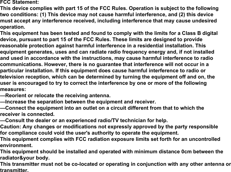 FCC Statement:This device complies with part 15 of the FCC Rules. Operation is subject to the following two conditions: (1) This device may not cause harmful interference, and (2) this device must accept any interference received, including interference that may cause undesired operation.This equipment has been tested and found to comply with the limits for a Class B digital device, pursuant to part 15 of the FCC Rules. These limits are designed to provide reasonable protection against harmful interference in a residential installation. This equipment generates, uses and can radiate radio frequency energy and, if not installedand used in accordance with the instructions, may cause harmful interference to radio communications. However, there is no guarantee that interference will not occur in a particular installation. If this equipment does cause harmful interference to radio or television reception, which can be determined by turning the equipment off and on, the user is encouraged to try to correct the interference by one or more of the following measures:—Reorient or relocate the receiving antenna.—Increase the separation between the equipment and receiver.—Connect the equipment into an outlet on a circuit different from that to which thereceiver is connected.—Consult the dealer or an experienced radio/TV technician for help.Caution: Any changes or modifications not expressly approved by the party responsiblefor compliance could void the user&apos;s authority to operate the equipment.This equipment complies with FCC radiation exposure limits set forth for an uncontrolled environment.This equipment should be installed and operated with minimum distance 0cm between the radiator&amp;your body.This transmitter must not be co-located or operating in conjunction with any other antenna or transmitter.