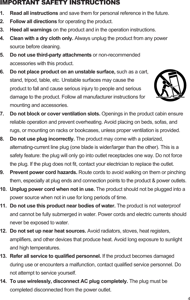 IMPORTANT SAFETY INSTRUCTIONS1. Read all instructions and save them for personal reference in the future.2. Follow all directions for operating the product.3. Heed all warnings on the product and in the operation instructions.4. Clean with a dry cloth only. Always unplug the product from any powersource before cleaning.5. Do not use third-party attachments or non-recommendedaccessories with this product.6. Do not place product on an unstable surface, such as a cart,stand, tripod, table, etc. Unstable surfaces may cause theproduct to fall and cause serious injury to people and seriousdamage to the product. Follow all manufacturer instructions formounting and accessories.7. Do not block or cover ventilation slots. Openings in the product cabin ensurereliable operation and prevent overheating. Avoid placing on beds, sofas, andrugs, or mounting on racks or bookcases, unless proper ventilation is provided.8. Do not use plug incorrectly. The product may come with a polarized,alternating-current line plug (one blade is wider/larger than the other). This is asafety feature: the plug will only go into outlet receptacles one way. Do not forcethe plug. If the plug does not fit, contact your electrician to replace the outlet.9. Prevent power cord hazards. Route cords to avoid walking on them or pinchingthem, especially at plug ends and connection points to the product &amp; power outlets.10. Unplug power cord when not in use. The product should not be plugged into apower source when not in use for long periods of time.11. Do not use this product near bodies of water. The product is not waterproofand cannot be fully submerged in water. Power cords and electric currents shouldnever be exposed to water.12. Do not set up near heat sources. Avoid radiators, stoves, heat registers,amplifiers, and other devices that produce heat. Avoid long exposure to sunlightand high temperatures.13. Refer all service to qualified personnel. If the product becomes damagedduring use or encounters a malfunction, contact qualified service personnel. Donot attempt to service yourself.14. To use wirelessly, disconnect AC plug completely. The plug must becompleted disconnected from the power outlet.4