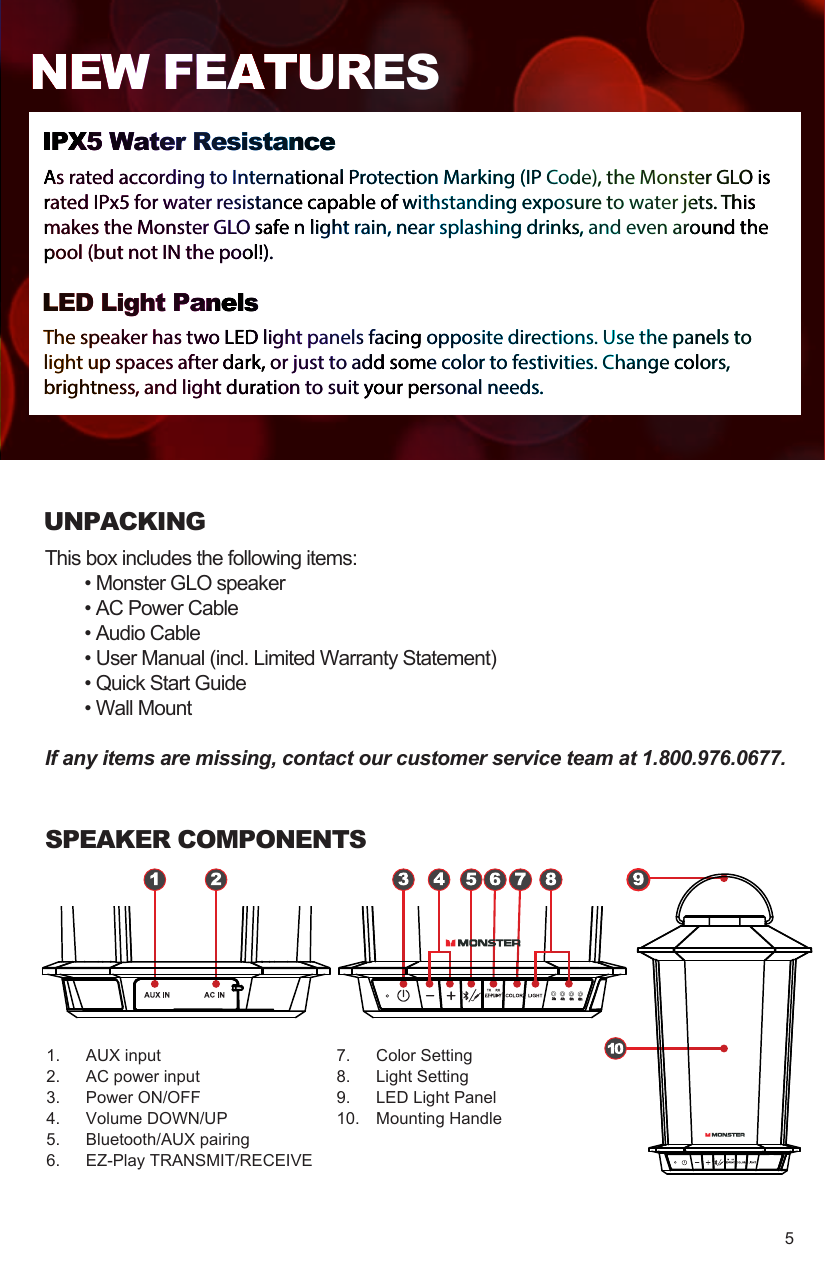 UNPACKINGThis box includes the following items:  • Monster GLO speaker  • AC Power Cable  • Audio Cable  • User Manual (incl. Limited Warranty Statement)  • Quick Start Guide  • Wall Mount If any items are missing, contact our customer service team at 1.800.976.0677.1.  AUX input2.  AC power input3.  Power ON/OFF4.  Volume DOWN/UP5.  Bluetooth/AUX pairing6.  EZ-Play TRANSMIT/RECEIVESPEAKER COMPONENTS7.  Color Setting8.  Light Setting9.  LED Light Panel10.  Mounting HandleIPX5 Water ResistanceAs rated according to International Protection Marking (IP Code), the Monster GLO is rated IPx5 for water resistance capable of withstanding exposure to water jets. This makes the Monster GLO safe n light rain, near splashing drinks, and even around the pool (but not IN the pool!).LED Light PanelsThe speaker has two LED light panels facing opposite directions. Use the panels to light up spaces after dark, or just to add some color to festivities. Change colors, brightness, and light duration to suit your personal needs.NEW FEATURES5