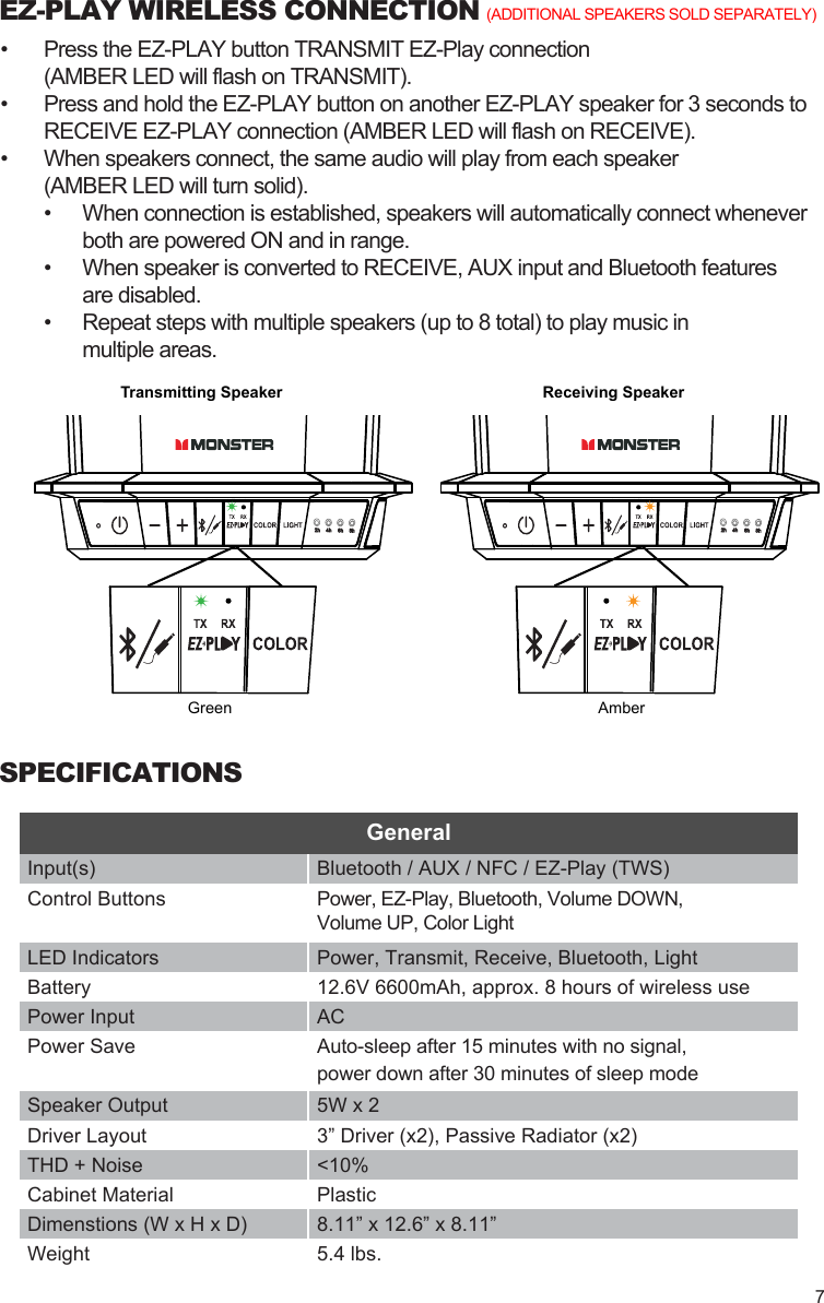 EZ-PLAY WIRELESS CONNECTION•  Press the EZ-PLAY button TRANSMIT EZ-Play connection(AMBER LED will flash on TRANSMIT).•  Press and hold the EZ-PLAY button on another EZ-PLAY speaker for 3 seconds to RECEIVE EZ-PLAY connection (AMBER LED will flash on RECEIVE).•  When speakers connect, the same audio will play from each speaker(AMBER LED will turn solid).•  When connection is established, speakers will automatically connect whenever both are powered ON and in range.•  When speaker is converted to RECEIVE, AUX input and Bluetooth featuresare disabled.•  Repeat steps with multiple speakers (up to 8 total) to play music inmultiple areas. Transmitting SpeakerAmberGreenReceiving Speaker(ADDITIONAL SPEAKERS SOLD SEPARATELY)SPECIFICATIONSInput(s) Bluetooth / AUX / NFC / EZ-Play (TWS)Control Buttons Power, EZ-Play, Bluetooth, Volume DOWN,Volume UP, Color LightLED Indicators Power, Transmit, Receive, Bluetooth, LightBattery 12.6V 6600mAh, approx. 8 hours of wireless usePower Input ACPower Save Auto-sleep after 15 minutes with no signal, power down after 30 minutes of sleep modeSpeaker Output 5W x 2Driver Layout 3” Driver (x2), Passive Radiator (x2)THD + Noise &lt;10%Cabinet Material PlasticDimenstions (W x H x D) 8.11” x 12.6” x 8.11”Weight 5.4 lbs.General7