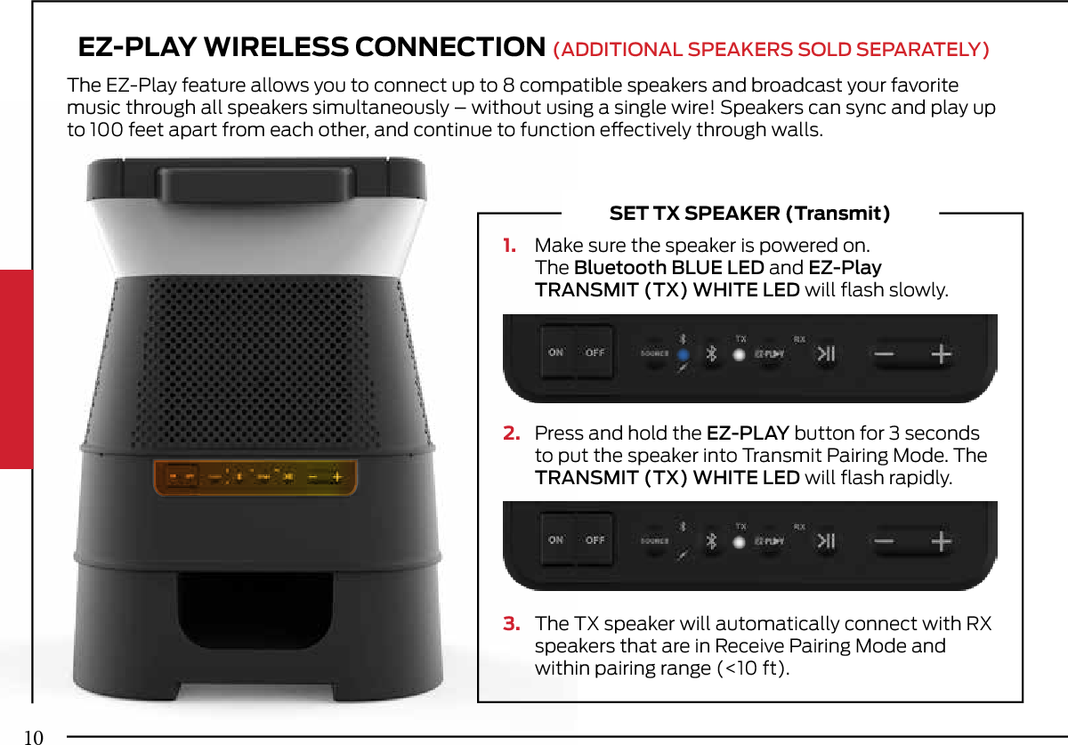 EZ-PLAY WIRELESS CONNECTION (ADDITIONAL SPEAKERS SOLD SEPARATELY)The EZ-Play feature allows you to connect up to 8 compatible speakers and broadcast your favorite music through all speakers simultaneously – without using a single wire! Speakers can sync and play up to 100 feet apart from each other, and continue to function eectively through walls.1. Make sure the speaker is powered on.The Bluetooth BLUE LED and EZ-PlayTRANSMIT (TX) WHITE LED will ﬂash slowly.2. Press and hold the EZ-PLAY button for 3 secondsto put the speaker into Transmit Pairing Mode. TheTRANSMIT (TX) WHITE LED will ﬂash rapidly.3. The TX speaker will automatically connect with RXspeakers that are in Receive Pairing Mode andwithin pairing range (&lt;10 ft).SET TX SPEAKER (Transmit)10