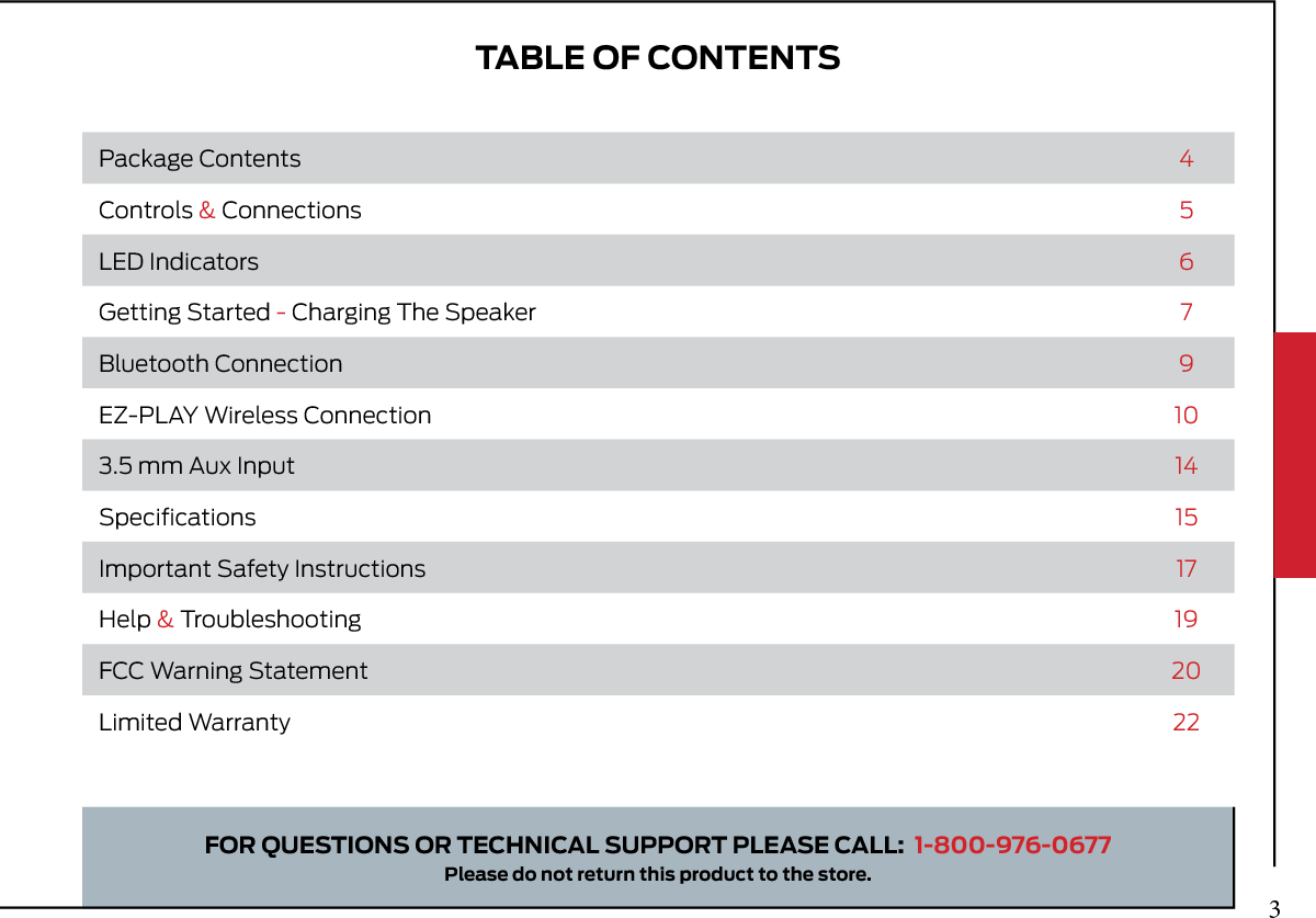 TABLE OF CONTENTSFOR QUESTIONS OR TECHNICAL SUPPORT PLEASE CALL:  1-800-976-0677Please do not return this product to the store.Package Contents 4Controls &amp; Connections 5LED Indicators 6Getting Started - Charging The Speaker 7Bluetooth Connection 9EZ-PLAY Wireless Connection 103.5 mm Aux Input 14Speciﬁcations 15Important Safety Instructions 17Help &amp; Troubleshooting 19FCC Warning Statement 20Limited Warranty 223