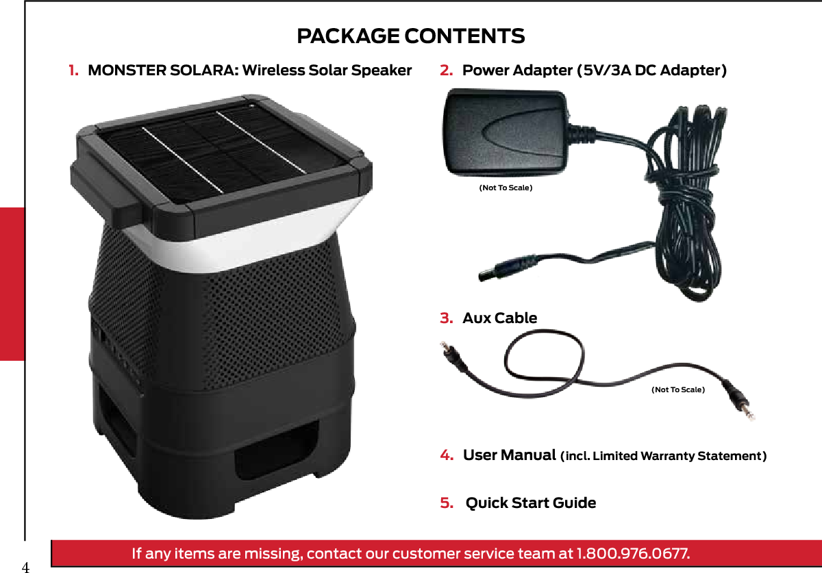 PACKAGE CONTENTS1.   MONSTER SOLARA: Wireless Solar Speaker 2.   Power Adapter (5V/3A DC Adapter)3.   Aux Cable4.   User Manual (incl. Limited Warranty Statement)5.    Quick Start Guide(Not To Scale)(Not To Scale)If any items are missing, contact our customer service team at 1.800.976.0677.4