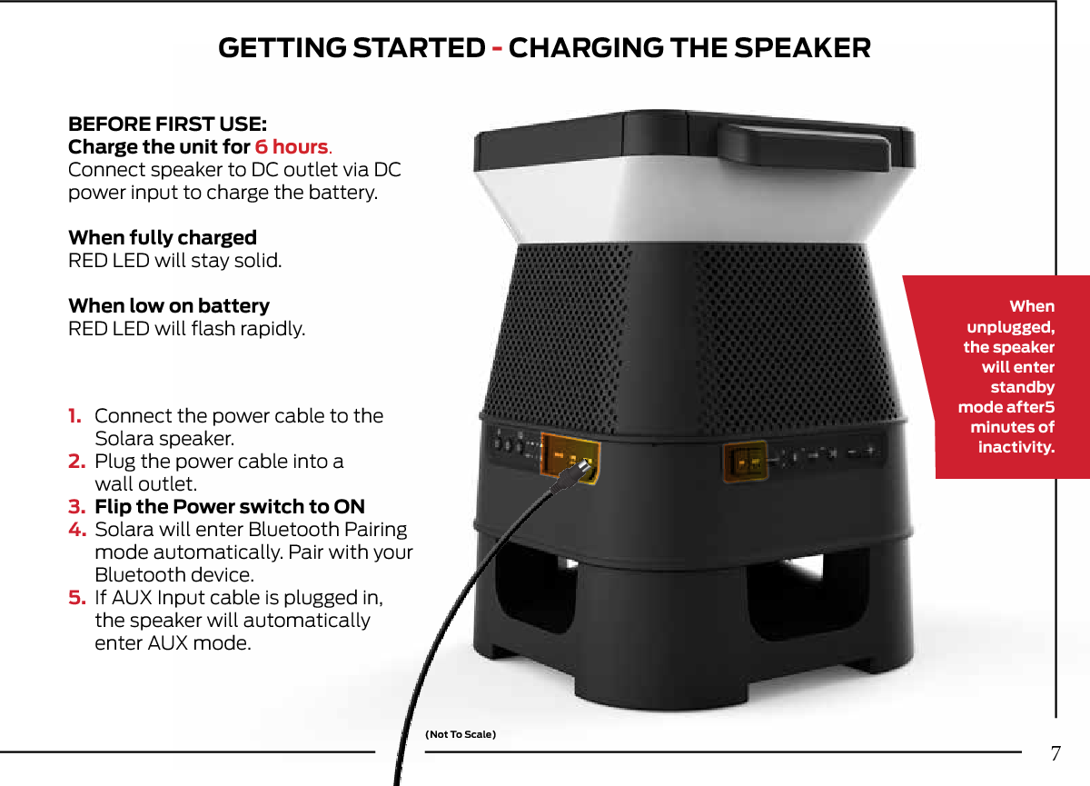 GETTING STARTED - CHARGING THE SPEAKER1.  Connect the power cable to the   Solara speaker.2.  Plug the power cable into a  wall outlet.3.  Flip the Power switch to ON4.  Solara will enter Bluetooth Pairing   mode automatically. Pair with your   Bluetooth device.5.  If AUX Input cable is plugged in,   the speaker will automatically   enter AUX mode.Whenunplugged,the speaker will enter standby mode after5minutes of inactivity.(Not To Scale)BEFORE FIRST USE:Charge the unit for 6 hours.Connect speaker to DC outlet via DC power input to charge the battery.When fully chargedRED LED will stay solid.When low on batteryRED LED will ﬂash rapidly.7