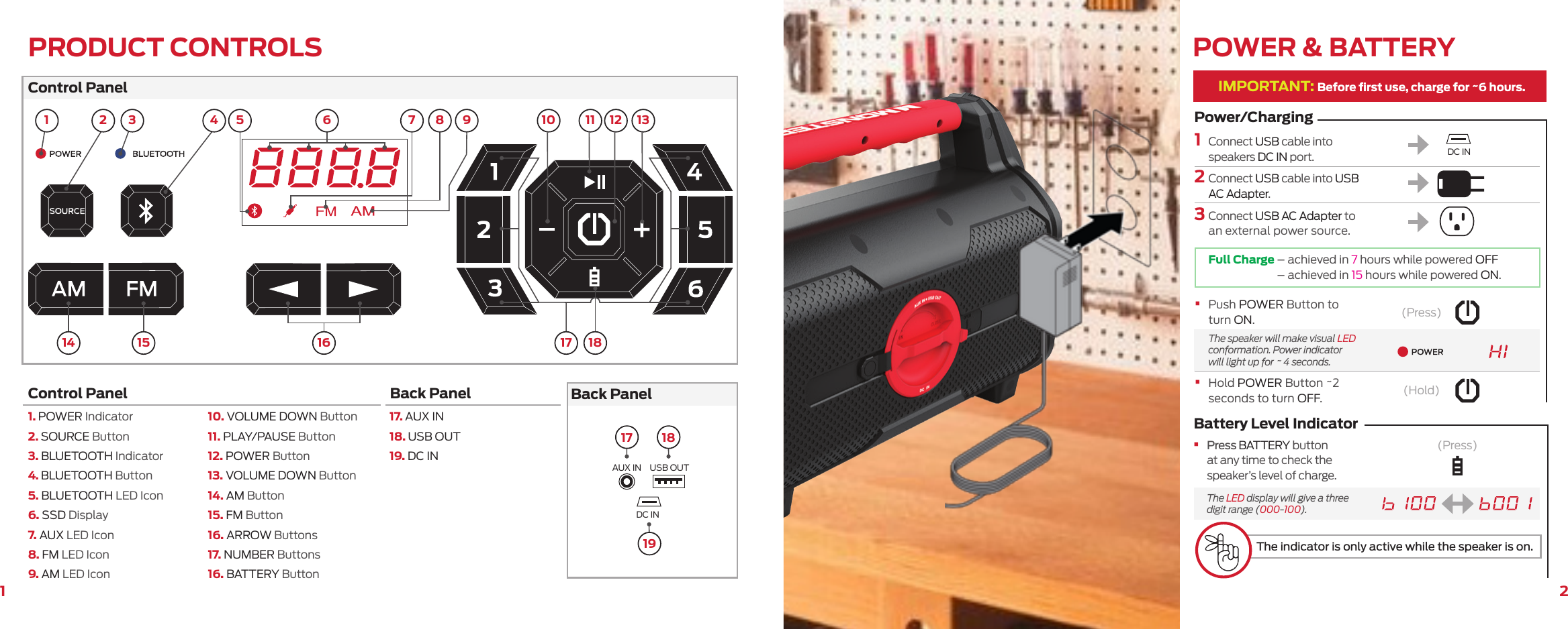 21Control PanelBack PanelControl Panel  Back Panel 1. POWER Indicator2. SOURCE Button3. BLUETOOTH Indicator4. BLUETOOTH Button5.  BLUETOOTH LED Icon6. SSD Display7. AUX LED Icon8. FM LED Icon9. AM LED Icon10. VOLUME DOWN Button11. PLAY/PAUSE Button12. POWER Button13. VOLUME DOWN Button14. AM Button15. FM Button16. ARROW Buttons17. NUMBER Buttons16. BATTERY Button17. AUX IN18. USB OUT19. DC INAUX IN USB OUTDC IN114 15 16 17 183 1117 181910 13122 4 5 7 8 9PRODUCT CONTROLS6IMPORTANT: Before ﬁrst use, charge for ~6 hours.1    Connect USB cable into speakers DC IN port.2      Connect USB cable into USB AC Adapter.3      Connect USB AC Adapter to an external power source.POWER &amp; BATTERYFull Charge   –  achieved in 7 hours while powered OFF – achieved in 15 hours while powered ON.Power/Charging(Press)Battery Level Indicator•    Press BATTERY button at any time to check the speaker’s level of charge.  The LED display will give a three digit range (000-100).The indicator is only active while the speaker is on.(Press)(Hold)•    Push POWER Button to turn ON.   The speaker will make visual LED conformation. Power indicator will light up for ~ 4 seconds.•    Hold POWER Button ~2 seconds to turn OFF. DC IN