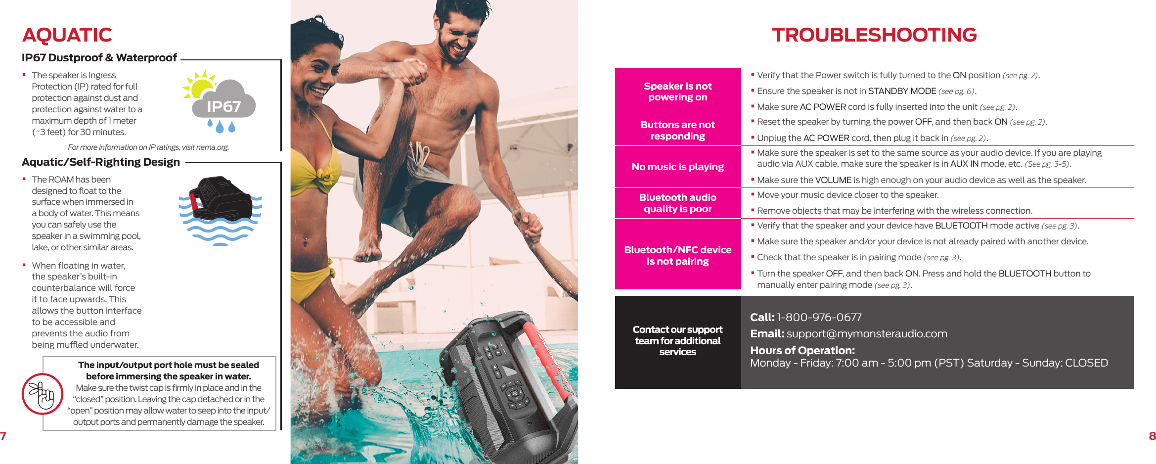 87Speaker is not powering on•  Verify that the Power switch is fully turned to the ON position (see pg. 2).•  Ensure the speaker is not in STANDBY MODE (see pg. 6).•  Make sure AC POWER cord is fully inserted into the unit (see pg. 2).Buttons are not responding•  Reset the speaker by turning the power OFF, and then back ON (see pg. 2).•  Unplug the AC POWER cord, then plug it back in (see pg. 2).No music is playing•  Make sure the speaker is set to the same source as your audio device. If you are playing audio via AUX cable, make sure the speaker is in AUX IN mode, etc. (See pg. 3-5).•  Make sure the VOLUME is high enough on your audio device as well as the speaker.Bluetooth audio quality is poor•  Move your music device closer to the speaker.•  Remove objects that may be interfering with the wireless connection.Bluetooth/NFC device is not pairing•  Verify that the speaker and your device have BLUETOOTH mode active (see pg. 3).•  Make sure the speaker and/or your device is not already paired with another device.•  Check that the speaker is in pairing mode (see pg. 3).•  Turn the speaker OFF, and then back ON. Press and hold the BLUETOOTH button to manually enter pairing mode (see pg. 3).Contact our support team for additional servicesCall: 1-800-976-0677Email: support@mymonsteraudio.comHours of Operation: Monday - Friday: 7:00 am - 5:00 pm (PST) Saturday - Sunday: CLOSEDTROUBLESHOOTINGIP67 Dustproof &amp; WaterproofAquatic/Self-Righting DesignAQUATIC•  The speaker is Ingress Protection (IP) rated for full protection against dust and protection against water to a maximum depth of 1 meter (~3 feet) for 30 minutes.•  The ROAM has been designed to ﬂoat to the surface when immersed in a body of water. This means you can safely use the speaker in a swimming pool, lake, or other similar areas.•  When ﬂoating in water, the speaker’s built-in counterbalance will force it to face upwards. This allows the button interface to be accessible and prevents the audio from being mued underwater.For more information on IP ratings, visit nema.org.The input/output port hole must be sealed before immersing the speaker in water. Make sure the twist cap is ﬁrmly in place and in the “closed” position. Leaving the cap detached or in the “open” position may allow water to seep into the input/output ports and permanently damage the speaker.IP67 