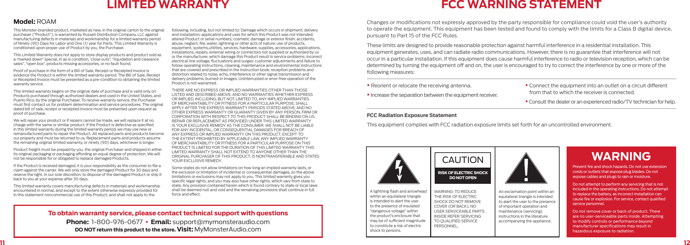 1211Model: ROAMLIMITED WARRANTYThis Monster-branded product, marketed as new, in the original carton to the original purchaser (“Product”), is warranted by Russell Distribution Company, LLC against manufacturing defects in materials and workmanship for a limited warranty period of Ninety (90) Days for Labor and One (1) year for Parts. This Limited Warranty is conditioned upon proper use of Product by you, the Purchaser.This Limited Warranty does not apply to store display products and product sold as a ‘marked down” special, in as is condition, ‘close outs”, “liquidation and clearance sales”, “open box”, products missing accessories, or no fault found.Proof of purchase in the form of a Bill of Sale, Receipt or Receipted Invoice is evidence the Product is within the limited warranty period. The Bill of Sale, Receipt or Receipted Invoice must be presented as a pre-condition to obtaining the limited warranty service.This limited warranty begins on the original date of purchase and is valid only on Products purchased through authorized dealers and used In the United States, and Puerto Rico, by the original Purchaser. To receive warranty service, the Purchaser must ﬁrst contact us for problem determination and service procedures. The original dated bill of sale, receipt or receipted invoice must be presented upon request as proof of purchase.We will repair your product or if repairs cannot be made, we will replace it at no charge with the same or similar product. If the Product is defective as speciﬁed in this limited warranty during the limited warranty period, we may use new or remanufactured parts to repair the Product. All replaced parts and products become our property and must be returned to us. Replacement parts and products assume the remaining original limited warranty, or ninety (90) days, whichever is longer.Product freight must be prepaid by you, the original Purchaser and shipped in either its original packaging or packaging aording an equal degree of protection. We will not be responsible for or obligated to replace damaged Products.If the Product is received damaged, it is your responsibility as the consumer to ﬁle a claim against the carrier. We will only store the damaged Product for 30 days and reserve the right, in our sole discretion, to dispose of the damaged Product or ship it back to you at your expense after 30 days.This limited warranty covers manufacturing defects in materials and workmanship encountered in normal, and except to the extent otherwise expressly provided for in this statement noncommercial use of this Product, and shall not apply to the following, including, but not limited to: Damage which occurs in shipment; delivery and installation; applications and uses for which this Product was not intended; altered Product or serial numbers; cosmetic damage or exterior ﬁnish: accidents, abuse, neglect, ﬁre, water, lightning or other acts of nature; use of products, equipment, systems,utilities, services, hardware, supplies, accessories, applications, installations, repairs, external wiring or connectors not supplied or authorized by us or the manufacturer, which damage this Product result in service problems: incorrect electrical line voltage, ﬂuctuations and surges: customer adjustments and failure to follow operating instructions, cleaning, maintenance and environmental instructions that are covered and prescribed in the instruction book; reception problems and distortion related to noise, echo, interference or other signal transmission and delivery problems; burned-in images. Uninterrupted or error-free operation of the Product is not warranted.THERE ARE NO EXPRESS OR IMPLIED WARRANTIES OTHER THAN THOSE LISTED AND DESCRIBED ABOVE, AND NO WARRANTIES WHETHER EXPRESS OR IMPLIED, INCLUDING, BUT NOT LIMITED TO, ANY IMPLIED WARRANTIES OF MERCHANTABILITY OR FITNESS FOR A PARTICULAR PURPOSE, SHALL APPLY AFTER THE EXPRESS WARRANTY PERIODS STATED ABOVE, AND NO OTHER EXPRESS WARRANTY OR GUARANTY GIVEN BY ANY PERSON, FIRM OR CORPORATION WITH RESPECT TO THIS PRODUCT SHALL BE BINDING ON US. REPAIR OR REPLACEMENT AS PROVIDED UNDER THIS LIMITED WARRANTY IS YOUR EXCLUSIVE REMEDY AS THE CONSUMER. WE SHALL NOT BE LIABLE FOR ANY INCIDENTAL, OR CONSEQUENTIAL DAMAGES FOR BREACH OF ANY EXPRESS OR IMPLIED WARRANTY ON THIS PRODUCT; EXCEPT TO THE EXTENT PROHIBITED BY APPLICABLE LAW, ANY IMPLIED WARRANTY OF MERCHANTABILITY OR FITNESS FOR A PARTICULAR PURPOSE ON THIS PRODUCT IS LIMITED FOR THE DURATION OF THIS LIMITED WARRANTY THIS LIMITED WARRANTY SHALL NOT EXTEND TO ANYONE OTHER THAN THE ORIGINAL PURCHASER OF THIS PRODUCT, IS NONTRANSFERABLE AND STATES YOUR EXCLUSIVE REMEDY.Some states do not allow limitations on how long an implied warranty lasts, or the exclusion or limitation of incidental or consequential damages, so the above limitations or exclusions may not apply to you. This limited warranty gives you speciﬁc legal rights, and you may also have other rights, which vary from state to state. Any provision contained herein which is found contrary to state or local laws shall be deemed null and void and the remaining provisions shall continue in full force and eect.To obtain warranty service, please contact technical support with questionsPhone:  1-800-976-0677  •  Email: support@mymonsteraudio.comDO NOT return this product to the store. Visit: MyMonsterAudio.comFCC WARNING STATEMENTChanges or modifications not expressly approved by the party responsible for compliance could void the user’s authority to operate the equipment. This equipment has been tested and found to comply with the limits for a Class B digital device, pursuant to Part 15 of the FCC Rules.These limits are designed to provide reasonable protection against harmful interference in a residential installation. This equipment generates, uses, and can radiate radio communications. However, there is no guarantee that interference will not occur in a particular installation. If this equipment does cause harmful interference to radio or television reception, which can be determined by turning the equipment o and on, the user is encouraged to try to correct the interference by one or more of the following measures:• Reorient or relocate the receiving antenna.•  Increase the separation between the equipment receiver.• Connect the equipment into an outlet on a circuit dierent from that to which the receiver is connected.•  Consult the dealer or an experienced radio/TV technician for help.FCC Radiation Exposure StatementThis equipment complies with FCC radiation exposure limits set forth for an uncontrolled environment. Prevent ﬁre and shock hazards. Do not use extension cords or outlets that expose plug blades. Do not expose cables and plugs to rain or moisture.Do not attempt to perform any servicing that is not included in the operating instructions. Do not attempt to replace the battery, as incorrect installation can cause ﬁre or explosion. For service, contact qualiﬁed service personnel.Do not remove cover or back of product. There are no user-serviceable parts inside. Attempting to modify controls or performance beyond manufacturer specifications may result in hazardous exposure to radiation.A lightning ﬂash and arrowhead within an equilateral triangle is intended to alert the user to the presence of insulated “dangerous voltage” within the product’s enclosure that may be of sucient magnitude to constitute a risk of electric shock to persons.An exclamation point within an equilateral triangle is intended to alart the user to the presence of important operation and maintenance (servicing) instructions in the literature accompanying the appliance.WARNING: TO REDUCE THE RISK OF ELECTRIC SHOCK DO NOT REMOVE COVER (OR BACK), NO USER SERVICEABLE PARTS INSIDE REFER SERVICING TO QUALIFIED SERVICE PERSONNEL.CAUTIONRISK OF ELECTRIC SHOCKDO NOT OPENWARNING