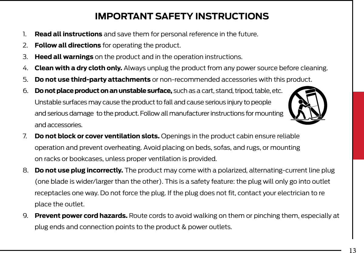 IMPORTANT SAFETY INSTRUCTIONS1.  Read all instructions and save them for personal reference in the future.2.  Follow all directions for operating the product.3.  Heed all warnings on the product and in the operation instructions.4.  Clean with a dry cloth only. Always unplug the product from any power source before cleaning.5.  Do not use third-party attachments or non-recommended accessories with this product.6.  Do not place product on an unstable surface, such as a cart, stand, tripod, table, etc.    Unstable surfaces may cause the product to fall and cause serious injury to people  and serious damage  to the product. Follow all manufacturer instructions for mounting   and accessories.7.  Do not block or cover ventilation slots. Openings in the product cabin ensure reliable   operation and prevent overheating. Avoid placing on beds, sofas, and rugs, or mounting   on racks or bookcases, unless proper ventilation is provided.8.  Do not use plug incorrectly. The product may come with a polarized, alternating-current line plug   (one blade is wider/larger than the other). This is a safety feature: the plug will only go into outlet   receptacles one way. Do not force the plug. If the plug does not ﬁt, contact your electrician to re  place the outlet.9.  Prevent power cord hazards. Route cords to avoid walking on them or pinching them, especially at   plug ends and connection points to the product &amp; power outlets.13