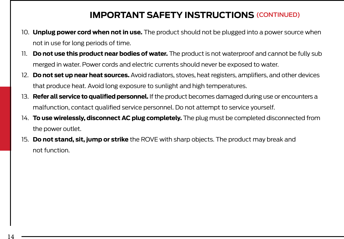 10.  Unplug power cord when not in use. The product should not be plugged into a power source when   not in use for long periods of time.11.  Do not use this product near bodies of water. The product is not waterproof and cannot be fully sub  merged in water. Power cords and electric currents should never be exposed to water.12.  Do not set up near heat sources. Avoid radiators, stoves, heat registers, ampliﬁers, and other devices   that produce heat. Avoid long exposure to sunlight and high temperatures.13.  Refer all service to qualiﬁed personnel. If the product becomes damaged during use or encounters a   malfunction, contact qualiﬁed service personnel. Do not attempt to service yourself.14.  To use wirelessly, disconnect AC plug completely. The plug must be completed disconnected from   the power outlet.15.  Do not stand, sit, jump or strike the ROVE with sharp objects. The product may break and  not function. IMPORTANT SAFETY INSTRUCTIONS (CONTINUED)14