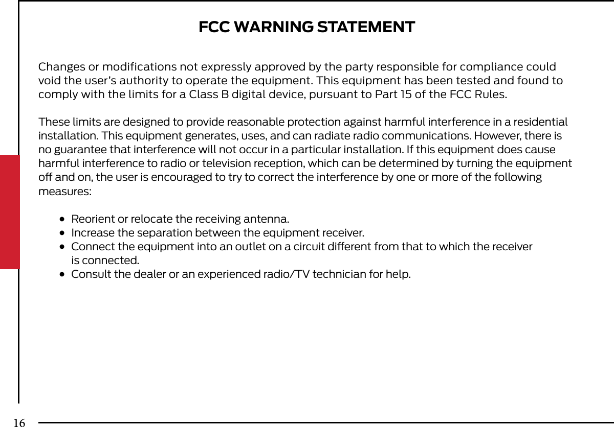 FCC WARNING STATEMENTChanges or modifications not expressly approved by the party responsible for compliance could void the user’s authority to operate the equipment. This equipment has been tested and found to comply with the limits for a Class B digital device, pursuant to Part 15 of the FCC Rules.These limits are designed to provide reasonable protection against harmful interference in a residential installation. This equipment generates, uses, and can radiate radio communications. However, there is no guarantee that interference will not occur in a particular installation. If this equipment does cause harmful interference to radio or television reception, which can be determined by turning the equipment o and on, the user is encouraged to try to correct the interference by one or more of the following measures: ●  Reorient or relocate the receiving antenna. ●  Increase the separation between the equipment receiver. ●  Connect the equipment into an outlet on a circuit dierent from that to which the receiver    is connected. ●  Consult the dealer or an experienced radio/TV technician for help.16