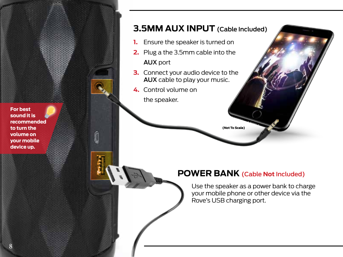 (Not To Scale)3.5MM AUX INPUT (Cable Included)POWER BANK (Cable Not Included)1.  Ensure the speaker is turned on2.  Plug a the 3.5mm cable into the AUX port 3.  Connect your audio device to the   AUX cable to play your music.4.  Control volume on  the speaker.Use the speaker as a power bank to charge your mobile phone or other device via the Rove’s USB charging port.For best sound it is recommended to turn the volume on your mobile device up.8