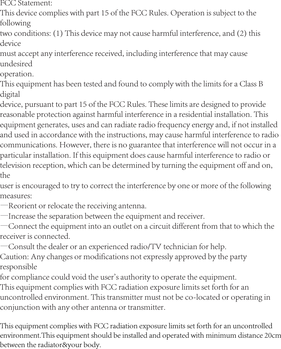 FCC Statement:This device complies with part 15 of the FCC Rules. Operation is subject to the followingtwo conditions: (1) This device may not cause harmful interference, and (2) this devicemust accept any interference received, including interference that may cause undesiredoperation.This equipment has been tested and found to comply with the limits for a Class B digitaldevice, pursuant to part 15 of the FCC Rules. These limits are designed to providereasonable protection against harmful interference in a residential installation. Thisequipment generates, uses and can radiate radio frequency energy and, if not installedand used in accordance with the instructions, may cause harmful interference to radio communications. However, there is no guarantee that interference will not occur in aparticular installation. If this equipment does cause harmful interference to radio ortelevision reception, which can be determined by turning the equipment off and on, theuser is encouraged to try to correct the interference by one or more of the followingmeasures:—Reorient or relocate the receiving antenna.—Increase the separation between the equipment and receiver.—Connect the equipment into an outlet on a circuit different from that to which thereceiver is connected.—Consult the dealer or an experienced radio/TV technician for help.Caution: Any changes or modifications not expressly approved by the party responsiblefor compliance could void the user&apos;s authority to operate the equipment.This equipment complies with FCC radiation exposure limits set forth for an uncontrolled environment. This transmitter must not be co-located or operating in conjunction with any other antenna or transmitter.This equipment complies with FCC radiation exposure limits set forth for an uncontrolled environment.This equipment should be installed and operated with minimum distance 20cm between the radiator&amp;your body.