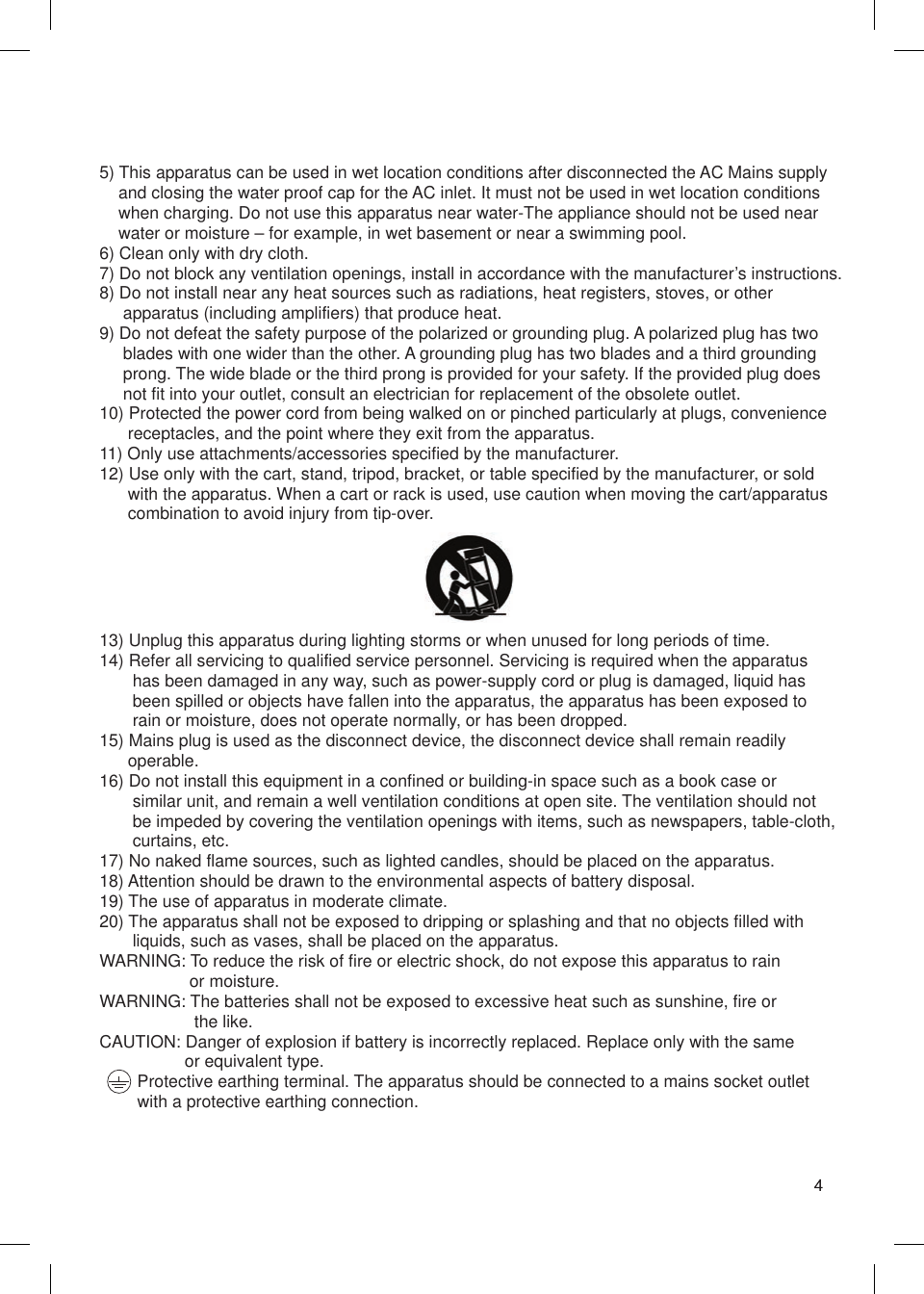 5) This apparatus can be used in wet location conditions after disconnected the AC Mains supply     and closing the water proof cap for the AC inlet. It must not be used in wet location conditions     when charging. Do not use this apparatus near water-The appliance should not be used near     water or moisture – for example, in wet basement or near a swimming pool.6) Clean only with dry cloth.7) Do not block any ventilation openings, install in accordance with the manufacturer’s instructions.8) Do not install near any heat sources such as radiations, heat registers, stoves, or other      apparatus (including amplifiers) that produce heat.9) Do not defeat the safety purpose of the polarized or grounding plug. A polarized plug has two      blades with one wider than the other. A grounding plug has two blades and a third grounding      prong. The wide blade or the third prong is provided for your safety. If the provided plug does      not fit into your outlet, consult an electrician for replacement of the obsolete outlet.10) Protected the power cord from being walked on or pinched particularly at plugs, convenience       receptacles, and the point where they exit from the apparatus.11) Only use attachments/accessories specified by the manufacturer.12) Use only with the cart, stand, tripod, bracket, or table specified by the manufacturer, or sold       with the apparatus. When a cart or rack is used, use caution when moving the cart/apparatus       combination to avoid injury from tip-over.13) Unplug this apparatus during lighting storms or when unused for long periods of time.14) Refer all servicing to qualified service personnel. Servicing is required when the apparatus        has been damaged in any way, such as power-supply cord or plug is damaged, liquid has        been spilled or objects have fallen into the apparatus, the apparatus has been exposed to        rain or moisture, does not operate normally, or has been dropped.15) Mains plug is used as the disconnect device, the disconnect device shall remain readily       operable.16) Do not install this equipment in a confined or building-in space such as a book case or        similar unit, and remain a well ventilation conditions at open site. The ventilation should not        be impeded by covering the ventilation openings with items, such as newspapers, table-cloth,        curtains, etc.17) No naked flame sources, such as lighted candles, should be placed on the apparatus.18) Attention should be drawn to the environmental aspects of battery disposal.19) The use of apparatus in moderate climate.20) The apparatus shall not be exposed to dripping or splashing and that no objects filled with        liquids, such as vases, shall be placed on the apparatus.WARNING: To reduce the risk of fire or electric shock, do not expose this apparatus to rain                    or moisture.WARNING: The batteries shall not be exposed to excessive heat such as sunshine, fire or                     the like.CAUTION: Danger of explosion if battery is incorrectly replaced. Replace only with the same                   or equivalent type.        Protective earthing terminal. The apparatus should be connected to a mains socket outlet         with a protective earthing connection.