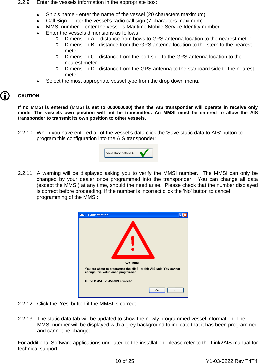    10 of 25  Y1-03-0222 Rev T4T4    2.2.9  Enter the vessels information in the appropriate box: •  Ship&apos;s name - enter the name of the vessel (20 characters maximum) •  Call Sign - enter the vessel&apos;s radio call sign (7 characters maximum) •  MMSI number  - enter the vessel&apos;s Maritime Mobile Service Identity number •  Enter the vessels dimensions as follows o  Dimension A  - distance from bows to GPS antenna location to the nearest meter o  Dimension B - distance from the GPS antenna location to the stern to the nearest meter o  Dimension C - distance from the port side to the GPS antenna location to the nearest meter o  Dimension D - distance from the GPS antenna to the starboard side to the nearest meter •  Select the most appropriate vessel type from the drop down menu. L CAUTION: If no MMSI is entered (MMSI is set to 000000000) then the AIS transponder will operate in receive only mode. The vessels own position will not be transmitted. An MMSI must be entered to allow the AIS transponder to transmit its own position to other vessels.  2.2.10  When you have entered all of the vessel&apos;s data click the &apos;Save static data to AIS&apos; button to   program this configuration into the AIS transponder:       2.2.11  A warning will be displayed asking you to verify the MMSI number.  The MMSI can only be     changed by your dealer once programmed into the transponder.  You can change all data     (except the MMSI) at any time, should the need arise.  Please check that the number displayed     is correct before proceeding. If the number is incorrect click the &apos;No&apos; button to cancel      programming of the MMSI:       2.2.12  Click the &apos;Yes&apos; button if the MMSI is correct      2.2.13  The static data tab will be updated to show the newly programmed vessel information. The     MMSI number will be displayed with a grey background to indicate that it has been programmed     and cannot be changed.    For additional Software applications unrelated to the installation, please refer to the Link2AIS manual for  technical support. 