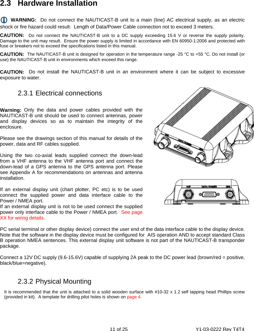    11 of 25  Y1-03-0222 Rev T4T4    2.3   Hardware Installation  L WARNING:  Do not connect the NAUTICAST-B unit to a main (line) AC electrical supply, as an electric shock or fire hazard could result.  Length of Data/Power Cable connection not to exceed 3 meters. CAUTION:  Do not connect the NAUTICAST-B unit to a DC supply exceeding 15.6 V or reverse the supply polarity. Damage to the unit may result.  Ensure the power supply is limited in accordance with EN 60950-1:2006 and protected with fuse or breakers not to exceed the specifications listed in this manual. CAUTION:  The NAUTICAST-B unit is designed for operation in the temperature range -25 °C to +55 °C. Do not install (or use) the NAUTICAST-B unit in environments which exceed this range. CAUTION:  Do not install the NAUTICAST-B unit in an environment where it can be subject to excessive exposure to water.   2.3.1 Electrical connections  Warning: Only the data and power cables provided with the NAUTICAST-B unit should be used to connect antennas, power and display devices so as to maintain the integrity of the enclosure.   Please see the drawings section of this manual for details of the power, data and RF cables supplied.  Using the two co-axial leads supplied connect the down-lead from a VHF antenna to the VHF antenna port and connect the down-lead of a GPS antenna to the GPS antenna port. Please see Appendix A for recommendations on antennas and antenna installation.  If an external display unit (chart plotter, PC etc) is to be used connect the supplied power and data interface cable to the Power / NMEA port. If an external display unit is not to be used connect the supplied power only interface cable to the Power / NMEA port.  See page XX for wiring details.  PC serial terminal or other display device) connect the user end of the data interface cable to the display device. Note that the software in the display device must be configured for  AIS operation AND to accept standard Class B operation NMEA sentences. This external display unit software is not part of the NAUTICAST-B transponder package.  Connect a 12V DC supply (9.6-15.6V) capable of supplying 2A peak to the DC power lead (brown/red = positive, black/blue=negative).      2.3.2 Physical Mounting It is recommended that the unit is attached to a solid wooden surface with #10-32 x 1.2 self tapping head Phillips screw (provided in kit).  A template for drilling pilot holes is shown on page 4.    