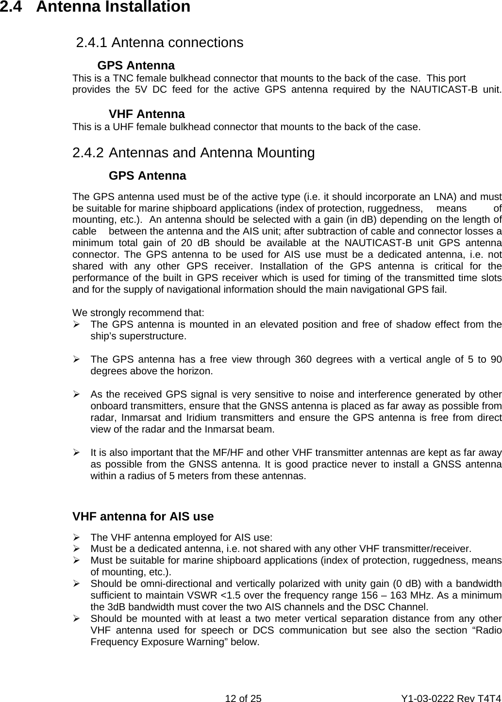    12 of 25  Y1-03-0222 Rev T4T4  2.4 Antenna Installation              2.4.1 Antenna connections       GPS Antenna     This is a TNC female bulkhead connector that mounts to the back of the case.  This port      provides the 5V DC feed for the active GPS antenna required by the NAUTICAST-B unit.       VHF Antenna     This is a UHF female bulkhead connector that mounts to the back of the case.       2.4.2 Antennas and Antenna Mounting   GPS Antenna   The GPS antenna used must be of the active type (i.e. it should incorporate an LNA) and must   be suitable for marine shipboard applications (index of protection, ruggedness,   means  of   mounting, etc.).  An antenna should be selected with a gain (in dB) depending on the length of   cable   between the antenna and the AIS unit; after subtraction of cable and connector losses a   minimum total gain of 20 dB should be available at the NAUTICAST-B unit GPS antenna   connector. The GPS antenna to be used for AIS use must be a dedicated antenna, i.e. not   shared with any other GPS receiver. Installation of the GPS antenna is critical for the   performance of the built in GPS receiver which is used for timing of the transmitted time slots   and for the supply of navigational information should the main navigational GPS fail.   We strongly recommend that: ¾  The GPS antenna is mounted in an elevated position and free of shadow effect from the ship’s superstructure.  ¾  The GPS antenna has a free view through 360 degrees with a vertical angle of 5 to 90 degrees above the horizon.  ¾  As the received GPS signal is very sensitive to noise and interference generated by other onboard transmitters, ensure that the GNSS antenna is placed as far away as possible from radar, Inmarsat and Iridium transmitters and ensure the GPS antenna is free from direct view of the radar and the Inmarsat beam.   ¾  It is also important that the MF/HF and other VHF transmitter antennas are kept as far away as possible from the GNSS antenna. It is good practice never to install a GNSS antenna within a radius of 5 meters from these antennas.   VHF antenna for AIS use ¾  The VHF antenna employed for AIS use: ¾  Must be a dedicated antenna, i.e. not shared with any other VHF transmitter/receiver. ¾  Must be suitable for marine shipboard applications (index of protection, ruggedness, means of mounting, etc.). ¾  Should be omni-directional and vertically polarized with unity gain (0 dB) with a bandwidth sufficient to maintain VSWR &lt;1.5 over the frequency range 156 – 163 MHz. As a minimum the 3dB bandwidth must cover the two AIS channels and the DSC Channel.  ¾  Should be mounted with at least a two meter vertical separation distance from any other VHF antenna used for speech or DCS communication but see also the section “Radio Frequency Exposure Warning” below.  