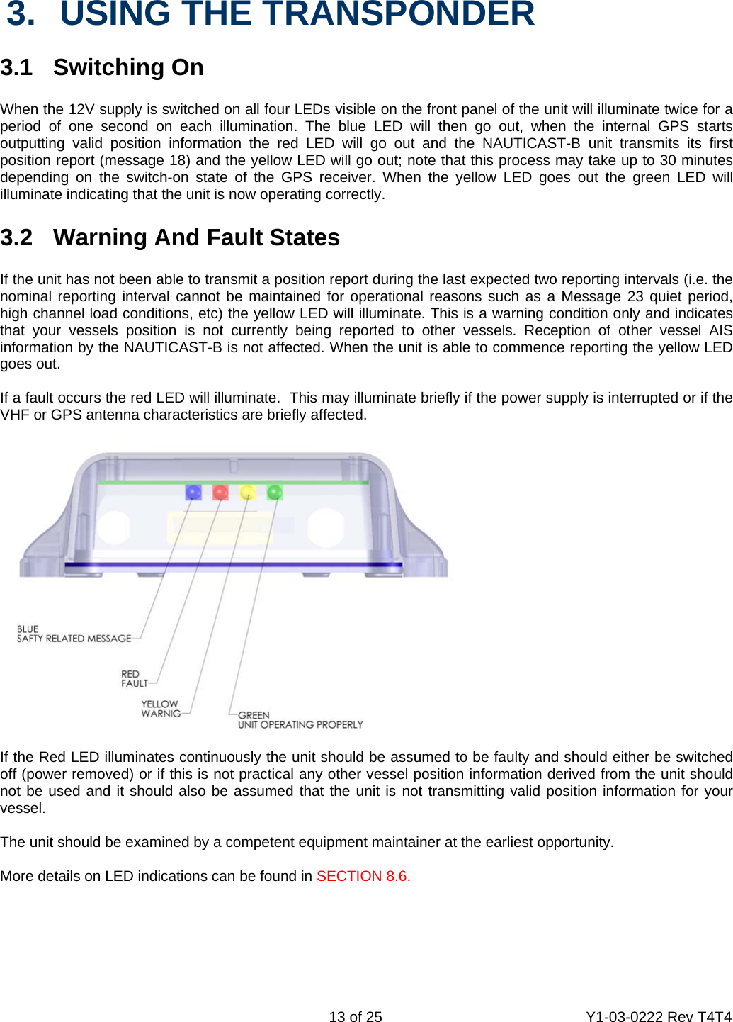    13 of 25  Y1-03-0222 Rev T4T4  3.  USING THE TRANSPONDER  3.1 Switching On  When the 12V supply is switched on all four LEDs visible on the front panel of the unit will illuminate twice for a period of one second on each illumination. The blue LED will then go out, when the internal GPS starts outputting valid position information the red LED will go out and the NAUTICAST-B unit transmits its first position report (message 18) and the yellow LED will go out; note that this process may take up to 30 minutes depending on the switch-on state of the GPS receiver. When the yellow LED goes out the green LED will illuminate indicating that the unit is now operating correctly.  3.2  Warning And Fault States  If the unit has not been able to transmit a position report during the last expected two reporting intervals (i.e. the nominal reporting interval cannot be maintained for operational reasons such as a Message 23 quiet period, high channel load conditions, etc) the yellow LED will illuminate. This is a warning condition only and indicates that your vessels position is not currently being reported to other vessels. Reception of other vessel AIS information by the NAUTICAST-B is not affected. When the unit is able to commence reporting the yellow LED goes out.    If a fault occurs the red LED will illuminate.  This may illuminate briefly if the power supply is interrupted or if the VHF or GPS antenna characteristics are briefly affected.    If the Red LED illuminates continuously the unit should be assumed to be faulty and should either be switched off (power removed) or if this is not practical any other vessel position information derived from the unit should not be used and it should also be assumed that the unit is not transmitting valid position information for your vessel.  The unit should be examined by a competent equipment maintainer at the earliest opportunity.  More details on LED indications can be found in SECTION 8.6. 