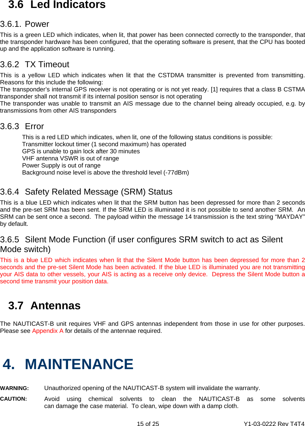    15 of 25  Y1-03-0222 Rev T4T4  3.6 Led Indicators  3.6.1. Power  This is a green LED which indicates, when lit, that power has been connected correctly to the transponder, that the transponder hardware has been configured, that the operating software is present, that the CPU has booted up and the application software is running.    3.6.2 TX Timeout This is a yellow LED which indicates when lit that the CSTDMA transmitter is prevented from transmitting.  Reasons for this include the following: The transponder’s internal GPS receiver is not operating or is not yet ready. [1] requires that a class B CSTMA transponder shall not transmit if its internal position sensor is not operating The transponder was unable to transmit an AIS message due to the channel being already occupied, e.g. by transmissions from other AIS transponders  3.6.3 Error   This is a red LED which indicates, when lit, one of the following status conditions is possible:   Transmitter lockout timer (1 second maximum) has operated   GPS is unable to gain lock after 30 minutes   VHF antenna VSWR is out of range   Power Supply is out of range   Background noise level is above the threshold level (-77dBm)  3.6.4  Safety Related Message (SRM) Status This is a blue LED which indicates when lit that the SRM button has been depressed for more than 2 seconds and the pre-set SRM has been sent. If the SRM LED is illuminated it is not possible to send another SRM.  An SRM can be sent once a second.  The payload within the message 14 transmission is the text string “MAYDAY” by default.   3.6.5  Silent Mode Function (if user configures SRM switch to act as Silent Mode switch) This is a blue LED which indicates when lit that the Silent Mode button has been depressed for more than 2 seconds and the pre-set Silent Mode has been activated. If the blue LED is illuminated you are not transmitting your AIS data to other vessels, your AIS is acting as a receive only device.  Depress the Silent Mode button a second time transmit your position data.   3.7 Antennas  The NAUTICAST-B unit requires VHF and GPS antennas independent from those in use for other purposes. Please see Appendix A for details of the antennae required.    4. MAINTENANCE  WARNING:   Unauthorized opening of the NAUTICAST-B system will invalidate the warranty. CAUTION:   Avoid using chemical solvents to clean the NAUTICAST-B as some solvents  can damage the case material.  To clean, wipe down with a damp cloth. 