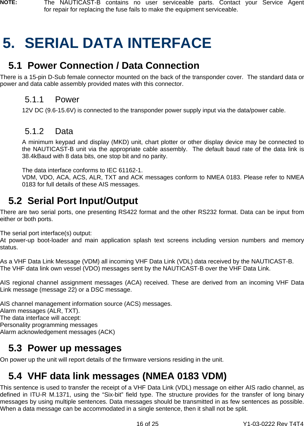    16 of 25  Y1-03-0222 Rev T4T4  NOTE:   The NAUTICAST-B contains no user serviceable parts. Contact your Service Agent  for repair for replacing the fuse fails to make the equipment serviceable.   5.  SERIAL DATA INTERFACE   5.1  Power Connection / Data Connection There is a 15-pin D-Sub female connector mounted on the back of the transponder cover.  The standard data or power and data cable assembly provided mates with this connector.   5.1.1 Power   12V DC (9.6-15.6V) is connected to the transponder power supply input via the data/power cable.   5.1.2 Data   A minimum keypad and display (MKD) unit, chart plotter or other display device may be connected to   the NAUTICAST-B unit via the appropriate cable assembly.  The default baud rate of the data link is   38.4kBaud with 8 data bits, one stop bit and no parity.    The data interface conforms to IEC 61162-1.   VDM, VDO, ACA, ACS, ALR, TXT and ACK messages conform to NMEA 0183. Please refer to NMEA   0183 for full details of these AIS messages.   5.2  Serial Port Input/Output  There are two serial ports, one presenting RS422 format and the other RS232 format. Data can be input from either or both ports.  The serial port interface(s) output:  At power-up boot-loader and main application splash text screens including version numbers and memory status.  As a VHF Data Link Message (VDM) all incoming VHF Data Link (VDL) data received by the NAUTICAST-B. The VHF data link own vessel (VDO) messages sent by the NAUTICAST-B over the VHF Data Link.   AIS regional channel assignment messages (ACA) received. These are derived from an incoming VHF Data Link message (message 22) or a DSC message.  AIS channel management information source (ACS) messages. Alarm messages (ALR, TXT). The data interface will accept: Personality programming messages Alarm acknowledgement messages (ACK)  5.3 Power up messages On power up the unit will report details of the firmware versions residing in the unit.    5.4  VHF data link messages (NMEA 0183 VDM) This sentence is used to transfer the receipt of a VHF Data Link (VDL) message on either AIS radio channel, as defined in ITU-R M.1371, using the “Six-bit” field type. The structure provides for the transfer of long binary messages by using multiple sentences. Data messages should be transmitted in as few sentences as possible. When a data message can be accommodated in a single sentence, then it shall not be split.  