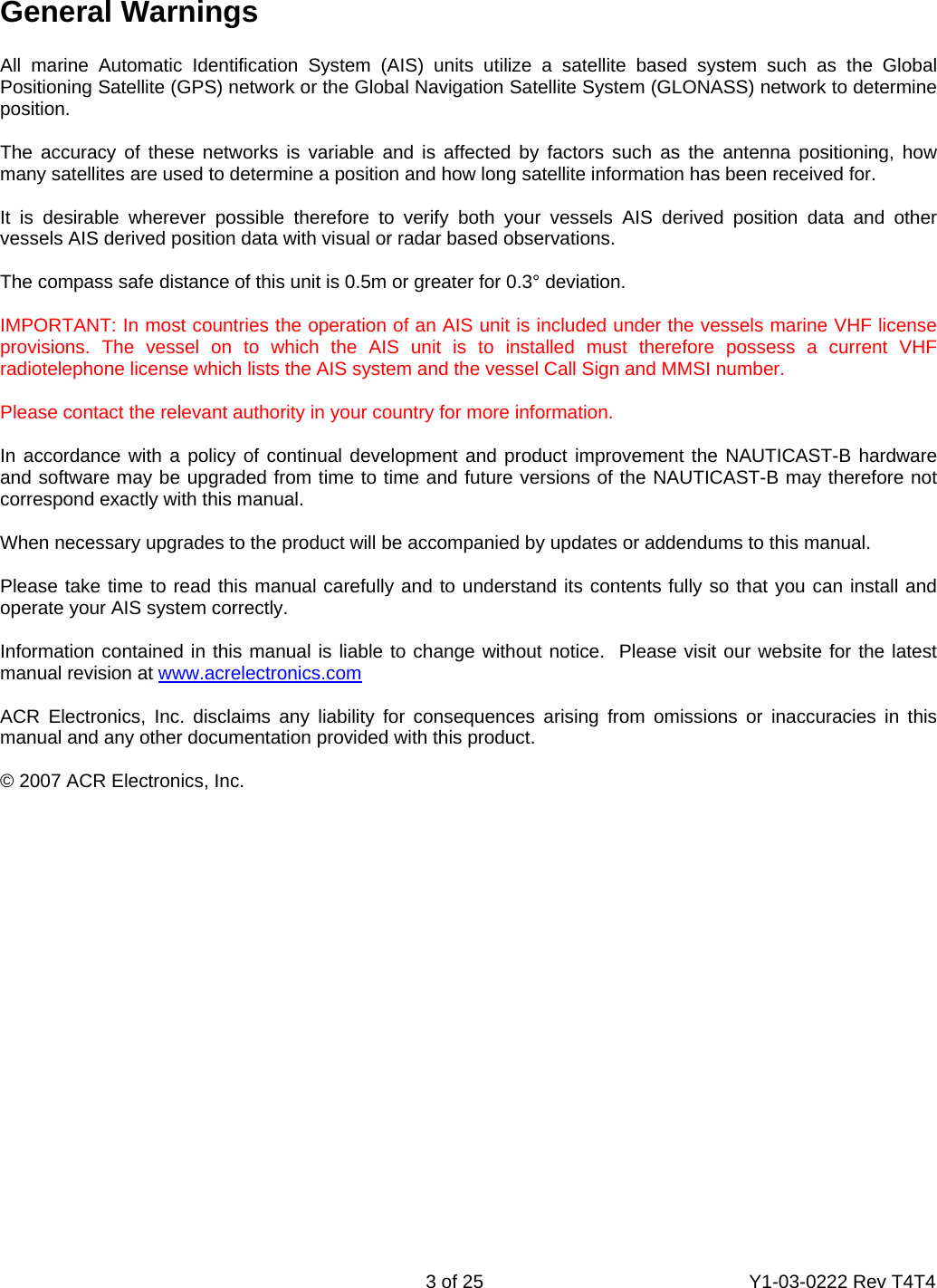    3 of 25  Y1-03-0222 Rev T4T4   General Warnings  All marine Automatic Identification System (AIS) units utilize a satellite based system such as the Global Positioning Satellite (GPS) network or the Global Navigation Satellite System (GLONASS) network to determine position.   The accuracy of these networks is variable and is affected by factors such as the antenna positioning, how many satellites are used to determine a position and how long satellite information has been received for.  It is desirable wherever possible therefore to verify both your vessels AIS derived position data and other vessels AIS derived position data with visual or radar based observations.  The compass safe distance of this unit is 0.5m or greater for 0.3° deviation.  IMPORTANT: In most countries the operation of an AIS unit is included under the vessels marine VHF license provisions. The vessel on to which the AIS unit is to installed must therefore possess a current VHF radiotelephone license which lists the AIS system and the vessel Call Sign and MMSI number.  Please contact the relevant authority in your country for more information.  In accordance with a policy of continual development and product improvement the NAUTICAST-B hardware and software may be upgraded from time to time and future versions of the NAUTICAST-B may therefore not correspond exactly with this manual.  When necessary upgrades to the product will be accompanied by updates or addendums to this manual.  Please take time to read this manual carefully and to understand its contents fully so that you can install and operate your AIS system correctly.  Information contained in this manual is liable to change without notice.  Please visit our website for the latest manual revision at www.acrelectronics.com  ACR Electronics, Inc. disclaims any liability for consequences arising from omissions or inaccuracies in this manual and any other documentation provided with this product.  © 2007 ACR Electronics, Inc.   