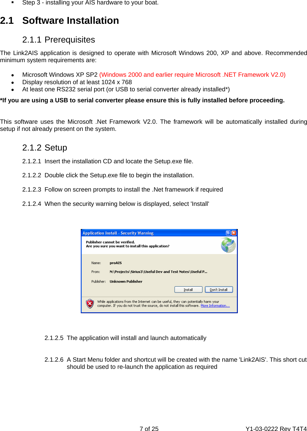    7 of 25  Y1-03-0222 Rev T4T4    Step 3 - installing your AIS hardware to your boat.  2.1   Software Installation   2.1.1 Prerequisites The Link2AIS application is designed to operate with Microsoft Windows 200, XP and above. Recommended minimum system requirements are: •  Microsoft Windows XP SP2 (Windows 2000 and earlier require Microsoft .NET Framework V2.0) •  Display resolution of at least 1024 x 768 •  At least one RS232 serial port (or USB to serial converter already installed*) *If you are using a USB to serial converter please ensure this is fully installed before proceeding.  This software uses the Microsoft .Net Framework V2.0. The framework will be automatically installed during setup if not already present on the system.   2.1.2 Setup   2.1.2.1  Insert the installation CD and locate the Setup.exe file.    2.1.2.2  Double click the Setup.exe file to begin the installation.     2.1.2.3  Follow on screen prompts to install the .Net framework if required  2.1.2.4  When the security warning below is displayed, select &apos;Install&apos;     2.1.2.5  The application will install and launch automatically  2.1.2.6  A Start Menu folder and shortcut will be created with the name &apos;Link2AIS&apos;. This short cut should be used to re-launch the application as required       