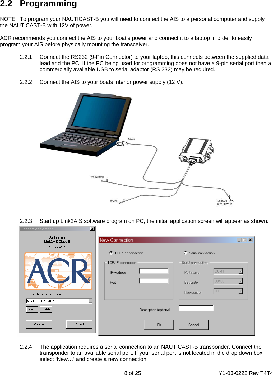    8 of 25  Y1-03-0222 Rev T4T4   2.2   Programming  NOTE:  To program your NAUTICAST-B you will need to connect the AIS to a personal computer and supply the NAUTICAST-B with 12V of power.  ACR recommends you connect the AIS to your boat’s power and connect it to a laptop in order to easily program your AIS before physically mounting the transceiver.  2.2.1  Connect the RS232 (9-Pin Connector) to your laptop, this connects between the supplied data   lead and the PC. If the PC being used for programming does not have a 9-pin serial port then a   commercially available USB to serial adaptor (RS 232) may be required.  2.2.2  Connect the AIS to your boats interior power supply (12 V).     2.2.3.  Start up Link2AIS software program on PC, the initial application screen will appear as shown:    2.2.4.    The application requires a serial connection to an NAUTICAST-B transponder. Connect the   transponder to an available serial port. If your serial port is not located in the drop down box,   select ‘New…’ and create a new connection. 