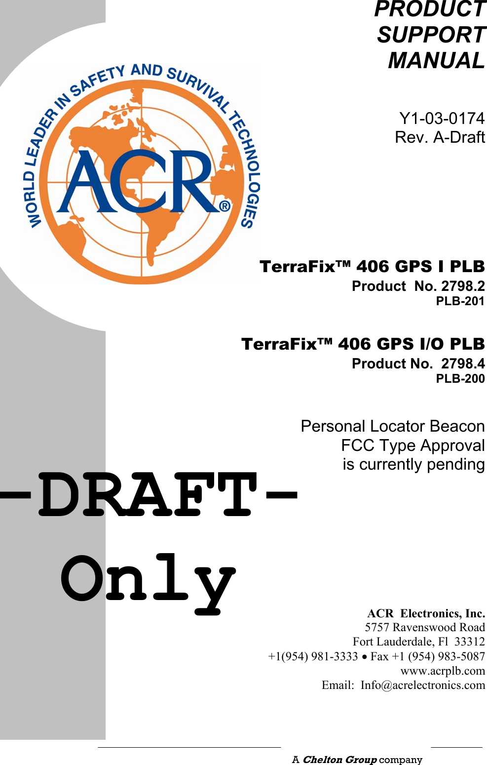                                                    PRODUCT SUPPORT MANUAL Y1-03-0174Rev. A-Draft   TerraFix™ 406 GPS I PLB Product  No. 2798.2 PLB-201  TerraFix™ 406 GPS I/O PLB Product No.  2798.4PLB-200Personal Locator BeaconFCC Type Approval is currently pending        ACR  Electronics, Inc.5757 Ravenswood RoadFort Lauderdale, Fl  33312+1(954) 981-3333 • Fax +1 (954) 983-5087www.acrplb.comEmail:  Info@acrelectronics.com A Chelton Group company -DRAFT-Only 