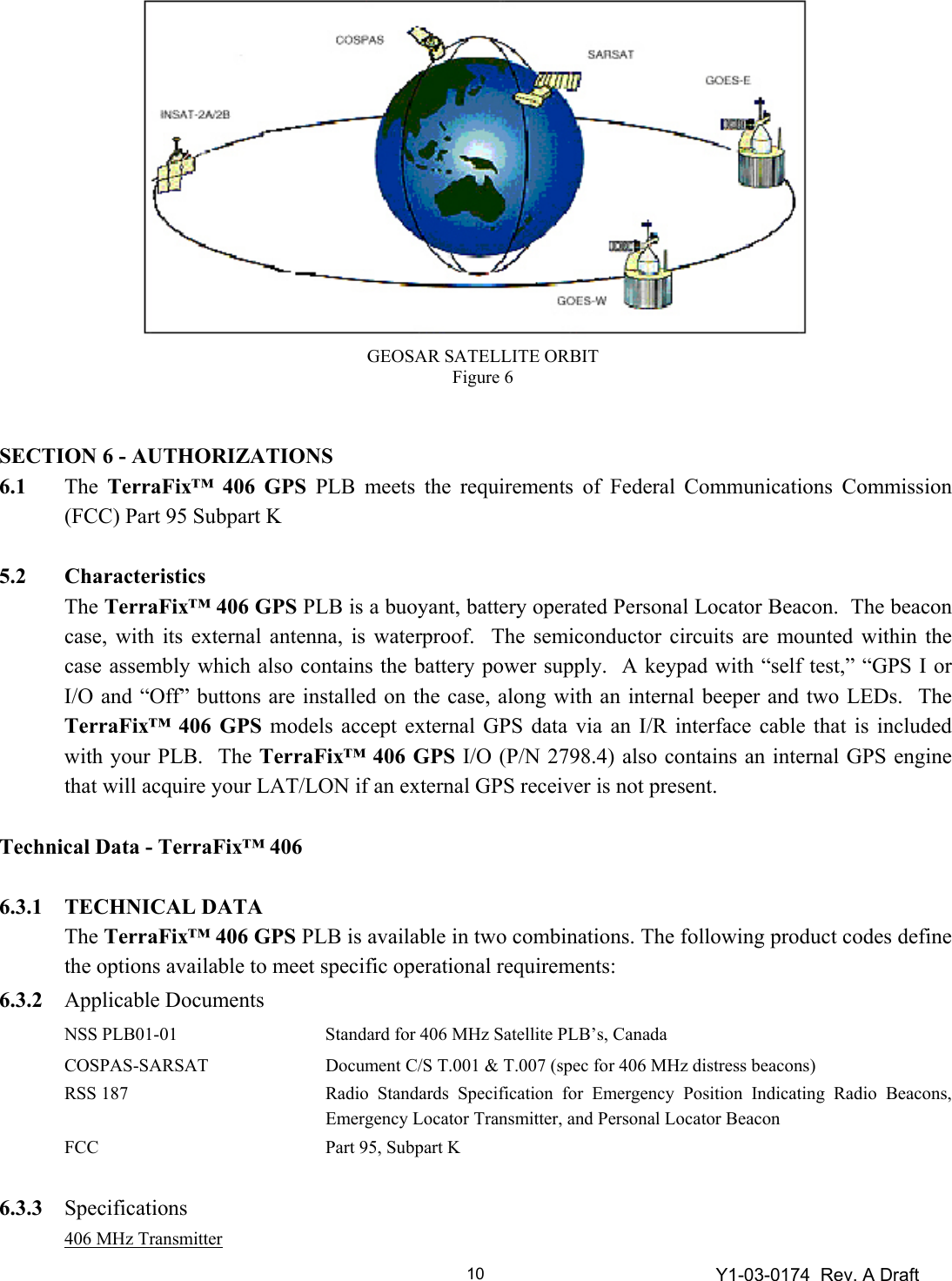 Y1-03-0174  Rev. A Draft 10               SECTION 6 - AUTHORIZATIONS 6.1 The TerraFix™ 406 GPS PLB meets the requirements of Federal Communications Commission (FCC) Part 95 Subpart K   5.2 Characteristics  The TerraFix™ 406 GPS PLB is a buoyant, battery operated Personal Locator Beacon.  The beacon case, with its external antenna, is waterproof.  The semiconductor circuits are mounted within the case assembly which also contains the battery power supply.  A keypad with “self test,” “GPS I or I/O and “Off” buttons are installed on the case, along with an internal beeper and two LEDs.  The TerraFix™ 406 GPS models accept external GPS data via an I/R interface cable that is included with your PLB.  The TerraFix™ 406 GPS I/O (P/N 2798.4) also contains an internal GPS engine that will acquire your LAT/LON if an external GPS receiver is not present.  Technical Data - TerraFix™ 406  6.3.1 TECHNICAL DATA   The TerraFix™ 406 GPS PLB is available in two combinations. The following product codes define the options available to meet specific operational requirements:  6.3.2 Applicable Documents  NSS PLB01-01  Standard for 406 MHz Satellite PLB’s, Canada  COSPAS-SARSAT  Document C/S T.001 &amp; T.007 (spec for 406 MHz distress beacons)  RSS 187 Radio Standards Specification for Emergency Position Indicating Radio Beacons, Emergency Locator Transmitter, and Personal Locator Beacon   FCC  Part 95, Subpart K  6.3.3 Specifications  406 MHz Transmitter GEOSAR SATELLITE ORBIT Figure 6 