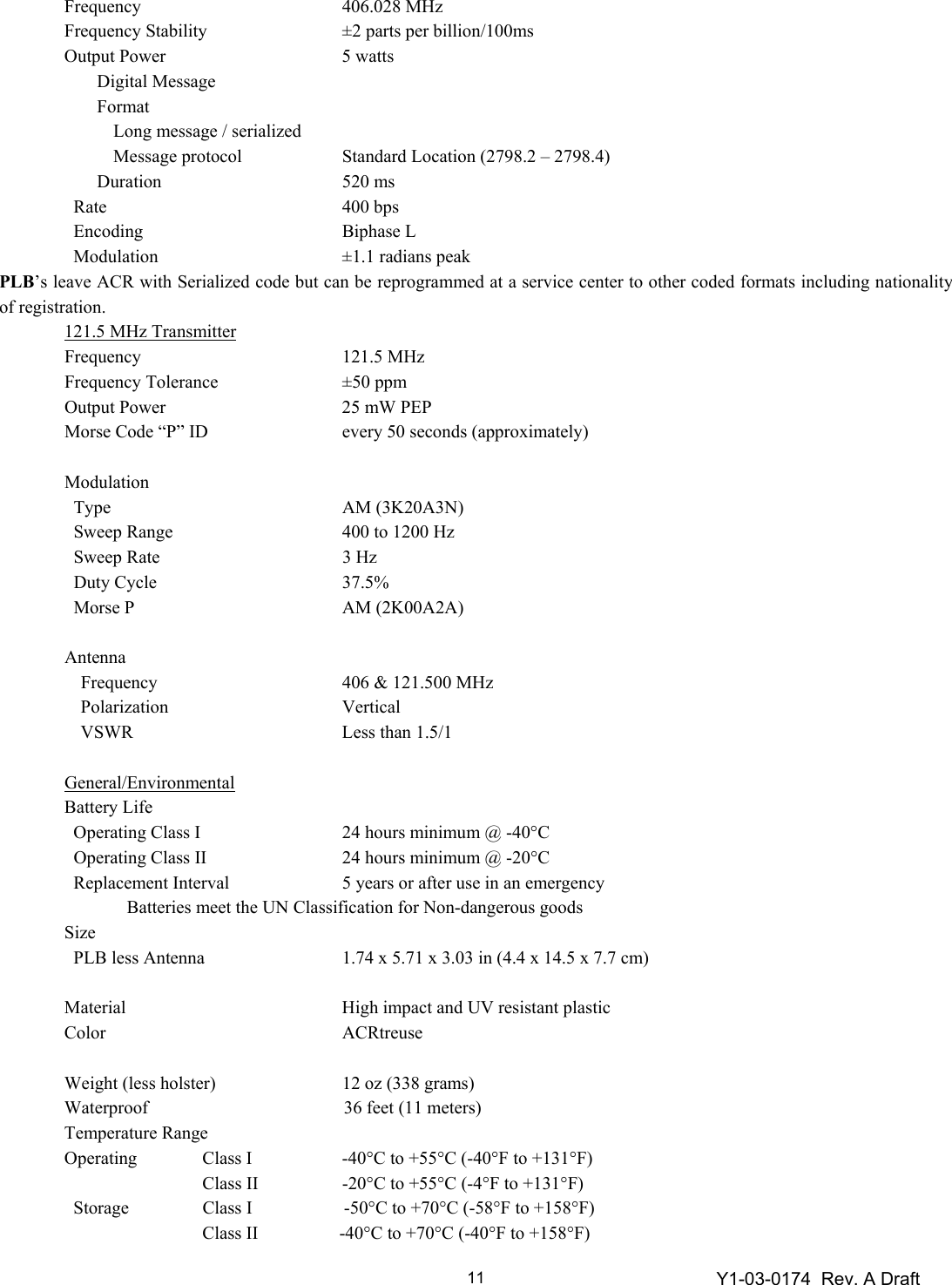 Y1-03-0174  Rev. A Draft 11 Frequency  406.028 MHz   Frequency Stability  ±2 parts per billion/100ms   Output Power  5 watts   Digital Message     Format       Long message / serialized          Message protocol  Standard Location (2798.2 – 2798.4)         Duration  520 ms     Rate  400 bps     Encoding  Biphase L     Modulation  ±1.1 radians peak PLB’s leave ACR with Serialized code but can be reprogrammed at a service center to other coded formats including nationality of registration.   121.5 MHz Transmitter  Frequency   121.5 MHz  Frequency Tolerance  ±50 ppm   Output Power  25 mW PEP    Morse Code “P” ID  every 50 seconds (approximately)    Modulation       Type  AM (3K20A3N)     Sweep Range  400 to 1200 Hz     Sweep Rate  3 Hz     Duty Cycle  37.5%     Morse P  AM (2K00A2A)       Antenna     Frequency  406 &amp; 121.500 MHz   Polarization  Vertical   VSWR  Less than 1.5/1    General/Environmental  Battery Life     Operating Class I  24 hours minimum @ -40°C     Operating Class II  24 hours minimum @ -20°C     Replacement Interval  5 years or after use in an emergency       Batteries meet the UN Classification for Non-dangerous goods  Size       PLB less Antenna 1.74 x 5.71 x 3.03 in (4.4 x 14.5 x 7.7 cm)    Material  High impact and UV resistant plastic   Color  ACRtreuse     Weight (less holster)  12 oz (338 grams)   Waterproof      36 feet (11 meters)  Temperature Range   Operating  Class I  -40°C to +55°C (-40°F to +131°F)     Class II  -20°C to +55°C (-4°F to +131°F)     Storage  Class I      -50°C to +70°C (-58°F to +158°F)     Class II     -40°C to +70°C (-40°F to +158°F) 