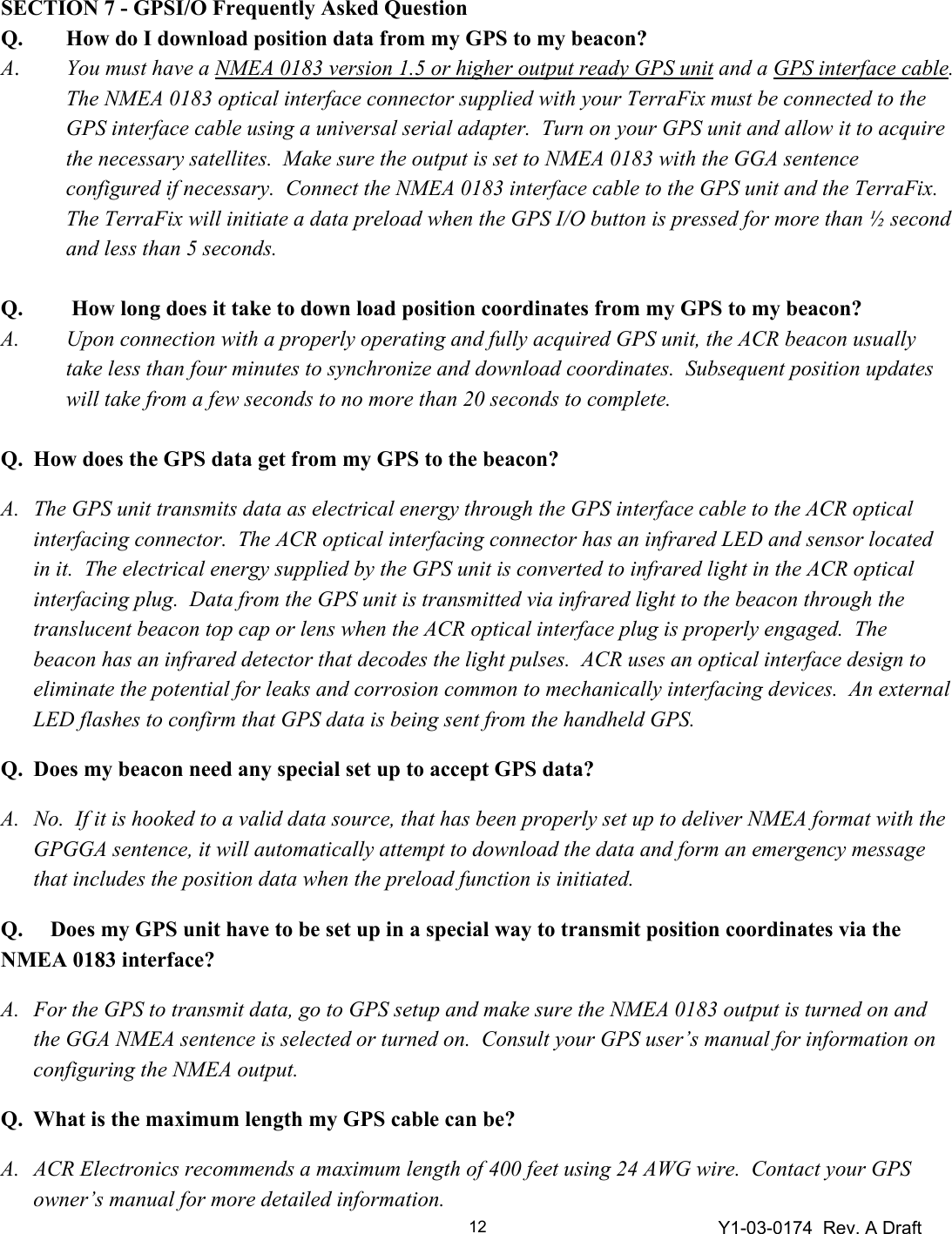 Y1-03-0174  Rev. A Draft 12  SECTION 7 - GPSI/O Frequently Asked Question Q.  How do I download position data from my GPS to my beacon? A.  You must have a NMEA 0183 version 1.5 or higher output ready GPS unit and a GPS interface cable.  The NMEA 0183 optical interface connector supplied with your TerraFix must be connected to the GPS interface cable using a universal serial adapter.  Turn on your GPS unit and allow it to acquire the necessary satellites.  Make sure the output is set to NMEA 0183 with the GGA sentence configured if necessary.  Connect the NMEA 0183 interface cable to the GPS unit and the TerraFix.  The TerraFix will initiate a data preload when the GPS I/O button is pressed for more than ½ second and less than 5 seconds.  Q.   How long does it take to down load position coordinates from my GPS to my beacon? A.  Upon connection with a properly operating and fully acquired GPS unit, the ACR beacon usually take less than four minutes to synchronize and download coordinates.  Subsequent position updates will take from a few seconds to no more than 20 seconds to complete.  Q.  How does the GPS data get from my GPS to the beacon? A.  The GPS unit transmits data as electrical energy through the GPS interface cable to the ACR optical interfacing connector.  The ACR optical interfacing connector has an infrared LED and sensor located in it.  The electrical energy supplied by the GPS unit is converted to infrared light in the ACR optical interfacing plug.  Data from the GPS unit is transmitted via infrared light to the beacon through the translucent beacon top cap or lens when the ACR optical interface plug is properly engaged.  The beacon has an infrared detector that decodes the light pulses.  ACR uses an optical interface design to eliminate the potential for leaks and corrosion common to mechanically interfacing devices.  An external LED flashes to confirm that GPS data is being sent from the handheld GPS. Q.  Does my beacon need any special set up to accept GPS data?  A.  No.  If it is hooked to a valid data source, that has been properly set up to deliver NMEA format with the GPGGA sentence, it will automatically attempt to download the data and form an emergency message that includes the position data when the preload function is initiated. Q.     Does my GPS unit have to be set up in a special way to transmit position coordinates via the NMEA 0183 interface? A.  For the GPS to transmit data, go to GPS setup and make sure the NMEA 0183 output is turned on and the GGA NMEA sentence is selected or turned on.  Consult your GPS user’s manual for information on configuring the NMEA output.    Q.  What is the maximum length my GPS cable can be? A.  ACR Electronics recommends a maximum length of 400 feet using 24 AWG wire.  Contact your GPS owner’s manual for more detailed information. 