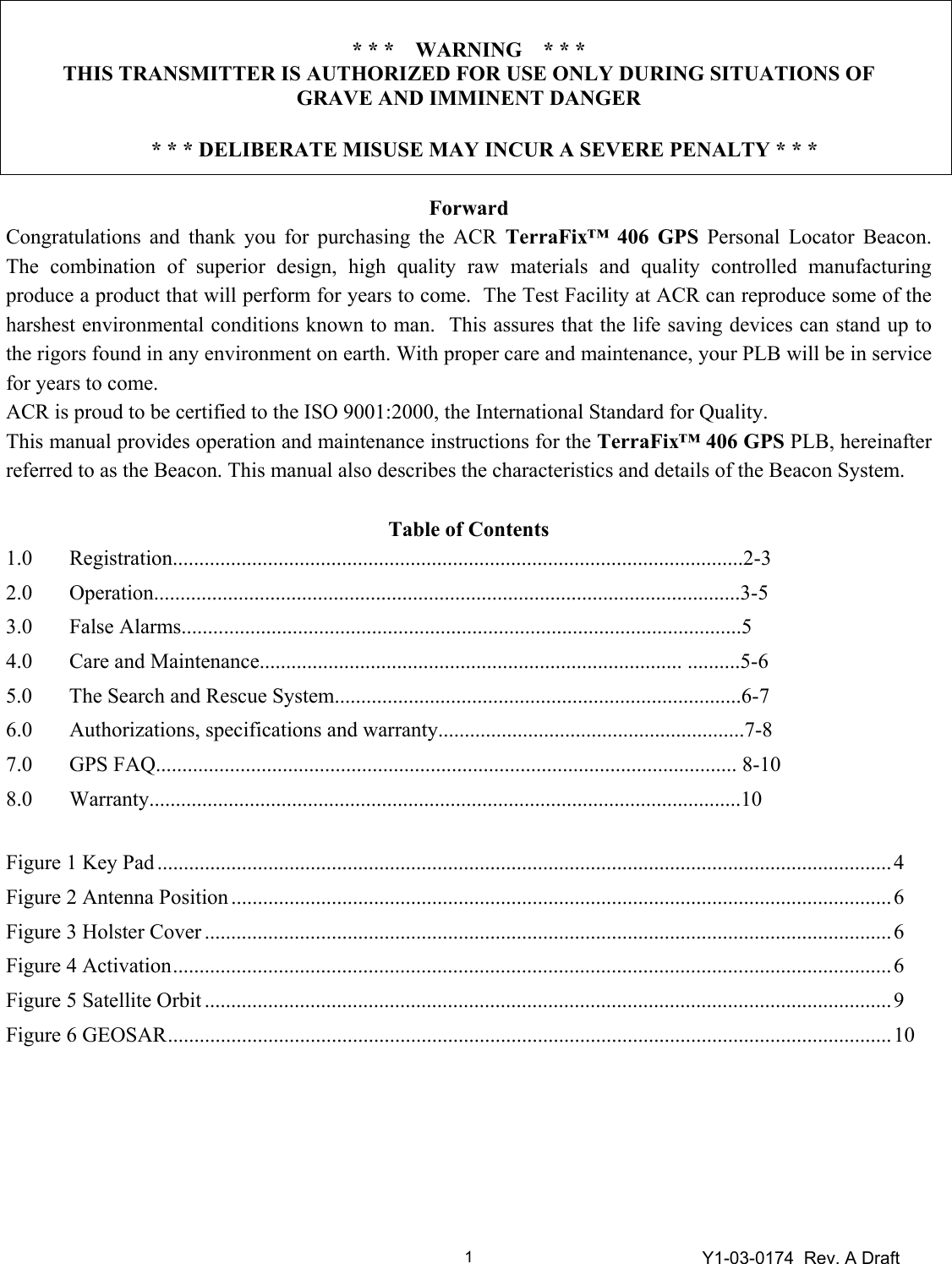 Y1-03-0174  Rev. A Draft 1 * * *    WARNING    * * * THIS TRANSMITTER IS AUTHORIZED FOR USE ONLY DURING SITUATIONS OF  GRAVE AND IMMINENT DANGER  * * * DELIBERATE MISUSE MAY INCUR A SEVERE PENALTY * * *  Forward Congratulations and thank you for purchasing the ACR TerraFix™ 406 GPS Personal Locator Beacon.  The combination of superior design, high quality raw materials and quality controlled manufacturing produce a product that will perform for years to come.  The Test Facility at ACR can reproduce some of the harshest environmental conditions known to man.  This assures that the life saving devices can stand up to the rigors found in any environment on earth. With proper care and maintenance, your PLB will be in service for years to come.  ACR is proud to be certified to the ISO 9001:2000, the International Standard for Quality. This manual provides operation and maintenance instructions for the TerraFix™ 406 GPS PLB, hereinafter referred to as the Beacon. This manual also describes the characteristics and details of the Beacon System.  Table of Contents 1.0 Registration............................................................................................................2-3 2.0 Operation...............................................................................................................3-5 3.0 False Alarms..........................................................................................................5 4.0  Care and Maintenance................................................................................ ..........5-6 5.0  The Search and Rescue System.............................................................................6-7 6.0 Authorizations, specifications and warranty..........................................................7-8 7.0  GPS FAQ.............................................................................................................. 8-10 8.0 Warranty................................................................................................................10  Figure 1 Key Pad ...........................................................................................................................................4 Figure 2 Antenna Position .............................................................................................................................6 Figure 3 Holster Cover ..................................................................................................................................6 Figure 4 Activation........................................................................................................................................6 Figure 5 Satellite Orbit ..................................................................................................................................9 Figure 6 GEOSAR.........................................................................................................................................10       