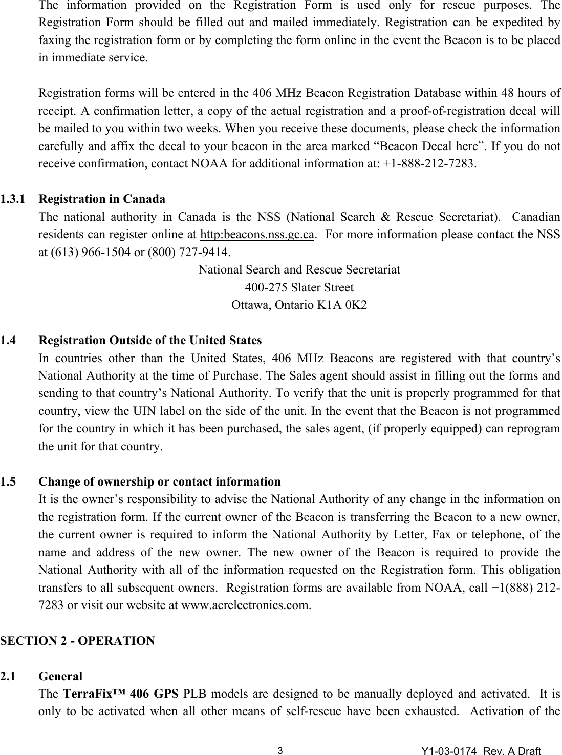 Y1-03-0174  Rev. A Draft 3The information provided on the Registration Form is used only for rescue purposes. The Registration Form should be filled out and mailed immediately. Registration can be expedited by faxing the registration form or by completing the form online in the event the Beacon is to be placed in immediate service.  Registration forms will be entered in the 406 MHz Beacon Registration Database within 48 hours of receipt. A confirmation letter, a copy of the actual registration and a proof-of-registration decal will be mailed to you within two weeks. When you receive these documents, please check the information carefully and affix the decal to your beacon in the area marked “Beacon Decal here”. If you do not receive confirmation, contact NOAA for additional information at: +1-888-212-7283.  1.3.1  Registration in Canada The national authority in Canada is the NSS (National Search &amp; Rescue Secretariat).  Canadian residents can register online at http:beacons.nss.gc.ca.  For more information please contact the NSS at (613) 966-1504 or (800) 727-9414. National Search and Rescue Secretariat 400-275 Slater Street Ottawa, Ontario K1A 0K2  1.4  Registration Outside of the United States In countries other than the United States, 406 MHz Beacons are registered with that country’s National Authority at the time of Purchase. The Sales agent should assist in filling out the forms and sending to that country’s National Authority. To verify that the unit is properly programmed for that country, view the UIN label on the side of the unit. In the event that the Beacon is not programmed for the country in which it has been purchased, the sales agent, (if properly equipped) can reprogram the unit for that country.    1.5  Change of ownership or contact information It is the owner’s responsibility to advise the National Authority of any change in the information on the registration form. If the current owner of the Beacon is transferring the Beacon to a new owner, the current owner is required to inform the National Authority by Letter, Fax or telephone, of the name and address of the new owner. The new owner of the Beacon is required to provide the National Authority with all of the information requested on the Registration form. This obligation transfers to all subsequent owners.  Registration forms are available from NOAA, call +1(888) 212-7283 or visit our website at www.acrelectronics.com.    SECTION 2 - OPERATION  2.1 General   The TerraFix™ 406 GPS PLB models are designed to be manually deployed and activated.  It is only to be activated when all other means of self-rescue have been exhausted.  Activation of the 