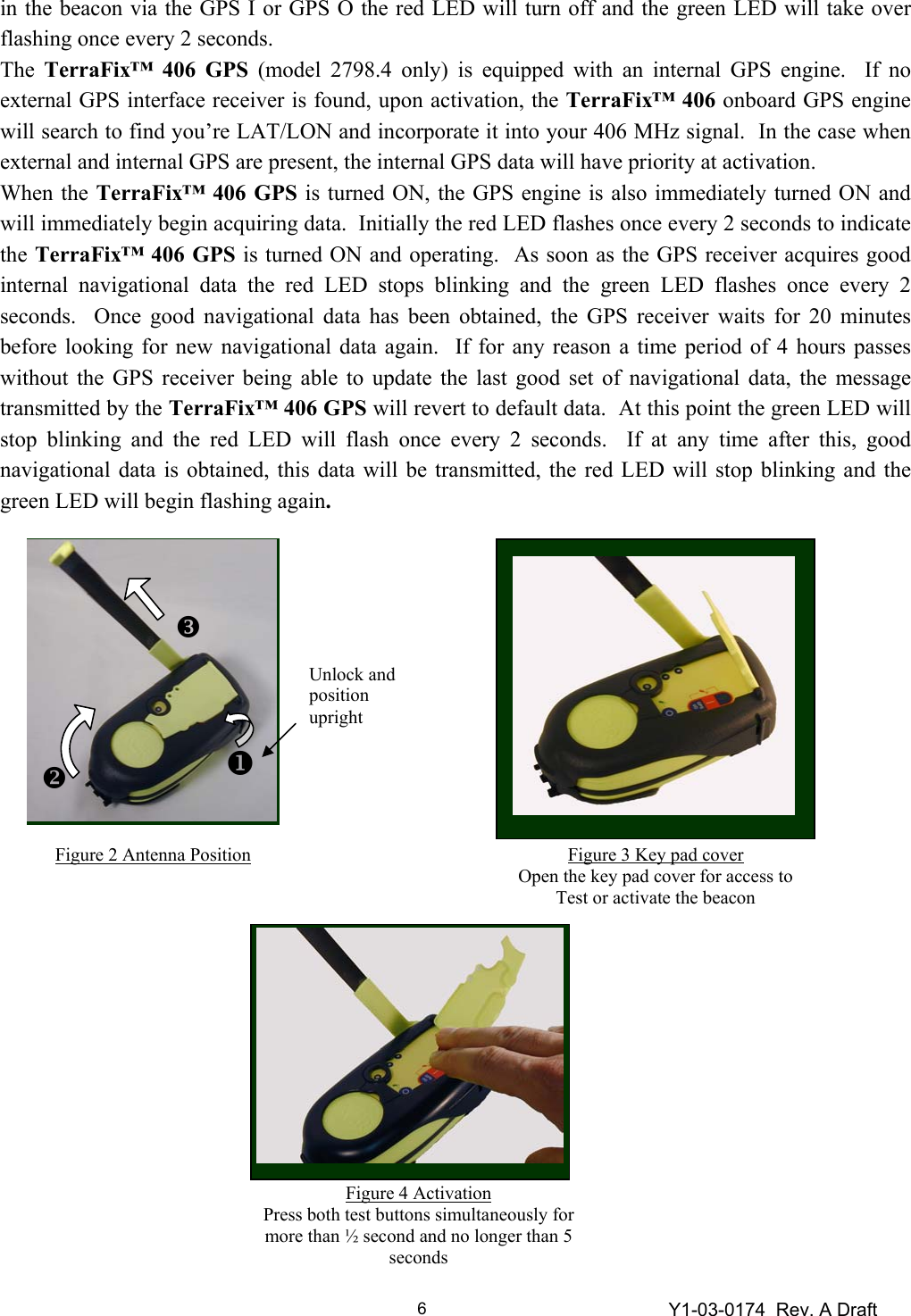 Y1-03-0174  Rev. A Draft 6in the beacon via the GPS I or GPS O the red LED will turn off and the green LED will take over flashing once every 2 seconds. The  TerraFix™ 406 GPS (model 2798.4 only) is equipped with an internal GPS engine.  If no external GPS interface receiver is found, upon activation, the TerraFix™ 406 onboard GPS engine will search to find you’re LAT/LON and incorporate it into your 406 MHz signal.  In the case when external and internal GPS are present, the internal GPS data will have priority at activation. When the TerraFix™ 406 GPS is turned ON, the GPS engine is also immediately turned ON and will immediately begin acquiring data.  Initially the red LED flashes once every 2 seconds to indicate the TerraFix™ 406 GPS is turned ON and operating.  As soon as the GPS receiver acquires good internal navigational data the red LED stops blinking and the green LED flashes once every 2 seconds.  Once good navigational data has been obtained, the GPS receiver waits for 20 minutes before looking for new navigational data again.  If for any reason a time period of 4 hours passes without the GPS receiver being able to update the last good set of navigational data, the message transmitted by the TerraFix™ 406 GPS will revert to default data.  At this point the green LED will stop blinking and the red LED will flash once every 2 seconds.  If at any time after this, good navigational data is obtained, this data will be transmitted, the red LED will stop blinking and the green LED will begin flashing again.                          Figure 2 Antenna Position Unlock and position upright XY Z Figure 3 Key pad cover Open the key pad cover for access to Test or activate the beacon Figure 4 Activation Press both test buttons simultaneously for more than ½ second and no longer than 5 seconds 