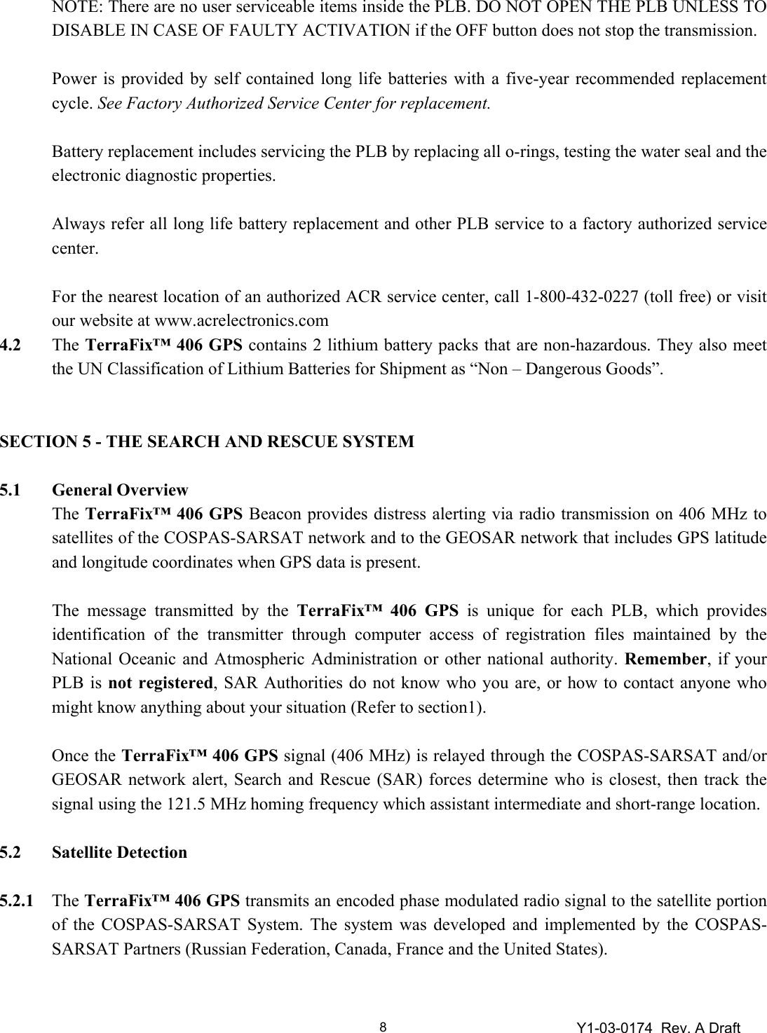 Y1-03-0174  Rev. A Draft 8  NOTE: There are no user serviceable items inside the PLB. DO NOT OPEN THE PLB UNLESS TO DISABLE IN CASE OF FAULTY ACTIVATION if the OFF button does not stop the transmission.     Power is provided by self contained long life batteries with a five-year recommended replacement cycle. See Factory Authorized Service Center for replacement.      Battery replacement includes servicing the PLB by replacing all o-rings, testing the water seal and the electronic diagnostic properties.    Always refer all long life battery replacement and other PLB service to a factory authorized service center.     For the nearest location of an authorized ACR service center, call 1-800-432-0227 (toll free) or visit our website at www.acrelectronics.com 4.2 The TerraFix™ 406 GPS contains 2 lithium battery packs that are non-hazardous. They also meet the UN Classification of Lithium Batteries for Shipment as “Non – Dangerous Goods”.   SECTION 5 - THE SEARCH AND RESCUE SYSTEM  5.1 General Overview  The TerraFix™ 406 GPS Beacon provides distress alerting via radio transmission on 406 MHz to satellites of the COSPAS-SARSAT network and to the GEOSAR network that includes GPS latitude and longitude coordinates when GPS data is present.     The message transmitted by the TerraFix™ 406 GPS is unique for each PLB, which provides identification of the transmitter through computer access of registration files maintained by the National Oceanic and Atmospheric Administration or other national authority. Remember, if your PLB is not registered, SAR Authorities do not know who you are, or how to contact anyone who might know anything about your situation (Refer to section1).   Once the TerraFix™ 406 GPS signal (406 MHz) is relayed through the COSPAS-SARSAT and/or GEOSAR network alert, Search and Rescue (SAR) forces determine who is closest, then track the signal using the 121.5 MHz homing frequency which assistant intermediate and short-range location.  5.2  Satellite Detection   5.2.1 The TerraFix™ 406 GPS transmits an encoded phase modulated radio signal to the satellite portion of the COSPAS-SARSAT System. The system was developed and implemented by the COSPAS-SARSAT Partners (Russian Federation, Canada, France and the United States).  