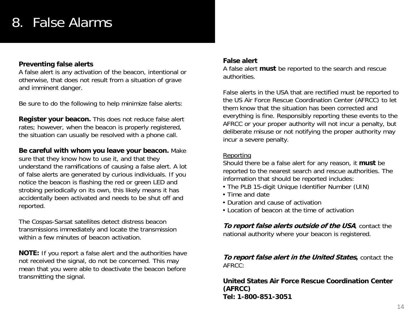 8.  False AlarmsFalse alertA false alert must be reported to the search and rescue authorities. False alerts in the USA that are rectified must be reported toPreventing false alertsA false alert is any activation of the beacon, intentional or otherwise, that does not result from a situation of grave and imminent danger.False alerts in the USA that are rectified must be reported to the US Air Force Rescue Coordination Center (AFRCC) to let them know that the situation has been corrected and everything is fine. Responsibly reporting these events to the AFRCC or your proper authority will not incur a penalty, but deliberate misuse or not notifying the proper authority may iltBe sure to do the following to help minimize false alerts:Register your beacon. This does not reduce false alert rates; however, when the beacon is properly registered, the situation can usually be resolved with a phone call.incur a severe penalty.ReportingShould there be a false alert for any reason, it must be reported to the nearest search and rescue authorities. The information that should be reported includes:ypBe careful with whom you leave your beacon. Make sure that they know how to use it, and that they understand the ramifications of causing a false alert. A lot of false alerts are generated by curious individuals. If you notice the beacon is flashing the red or green LED and•The PLB 15-digit Unique Identifier Number (UIN)•Time and date•Duration and cause of activation•Location of beacon at the time of activationTo report false alerts outside of the USA, contact the notice the beacon is flashing the red or green LED and strobing periodically on its own, this likely means it has accidentally been activated and needs to be shut off and reported.The Cospas-Sarsat satellites detect distress beacon transmissions immediately and locate the transmissionnational authority where your beacon is registered.To report false alert in the United States,contact the AFRCC: transmissions immediately and locate the transmission within a few minutes of beacon activation. NOTE: If you report a false alert and the authorities have not received the signal, do not be concerned. This may mean that you were able to deactivate the beacon before transmitting the signalUnited States Air Force Rescue Coordination Center (AFRCC)Tel: 1-800-851-305114transmitting the signal.