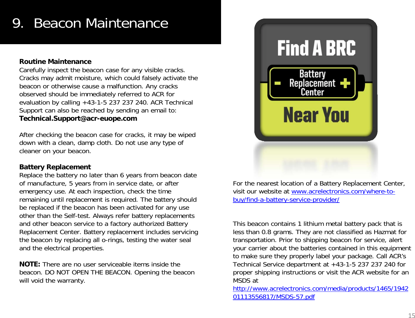 9.  Beacon MaintenanceRoutine MaintenanceCarefully inspect the beacon case for any visible cracks. Cracks may admit moisture, which could falsely activate the beacon or otherwise cause a malfunction. Any cracks observed should be immediately referred to ACR forobserved should be immediately referred to ACR for evaluation by calling +43-1-5 237 237 240. ACR Technical Support can also be reached by sending an email to: Technical.Support@acr-euope.comAfter checking the beacon case for cracks, it may be wiped down with a clean damp cloth Do not use any type ofdown with a clean, damp cloth. Do not use any type of cleaner on your beacon.Battery ReplacementReplace the battery no later than 6 years from beacon date of manufacture, 5 years from in service date, or after At h i ti h k th tiFor the nearest location of a Battery Replacement Center, iit bit tlt i /htemergency use.At each inspection, check the time remaining until replacement is required. The battery should be replaced if the beacon has been activated for any use other than the Self-test. Always refer battery replacements and other beacon service to a factory authorized Battery Replacement Center. Battery replacement includes servicing visit our website at www.acrelectronics.com/where-to-buy/find-a-battery-service-provider/This beacon contains 1 lithium metal battery pack that is less than 0.8 grams. They are not classified as Hazmat for the beacon by replacing all o-rings, testing the water seal and the electrical properties.NOTE: There are no user serviceable items inside the beacon. DO NOT OPEN THE BEACON. Opening the beacon will void the warranty.transportation. Prior to shipping beacon for service, alert your carrier about the batteries contained in this equipment to make sure they properly label your package. Call ACR’s Technical Service department at +43-1-5 237 237 240 for proper shipping instructions or visit the ACR website for an MSDS at y15http://www.acrelectronics.com/media/products/1465/194201113556817/MSDS-57.pdf