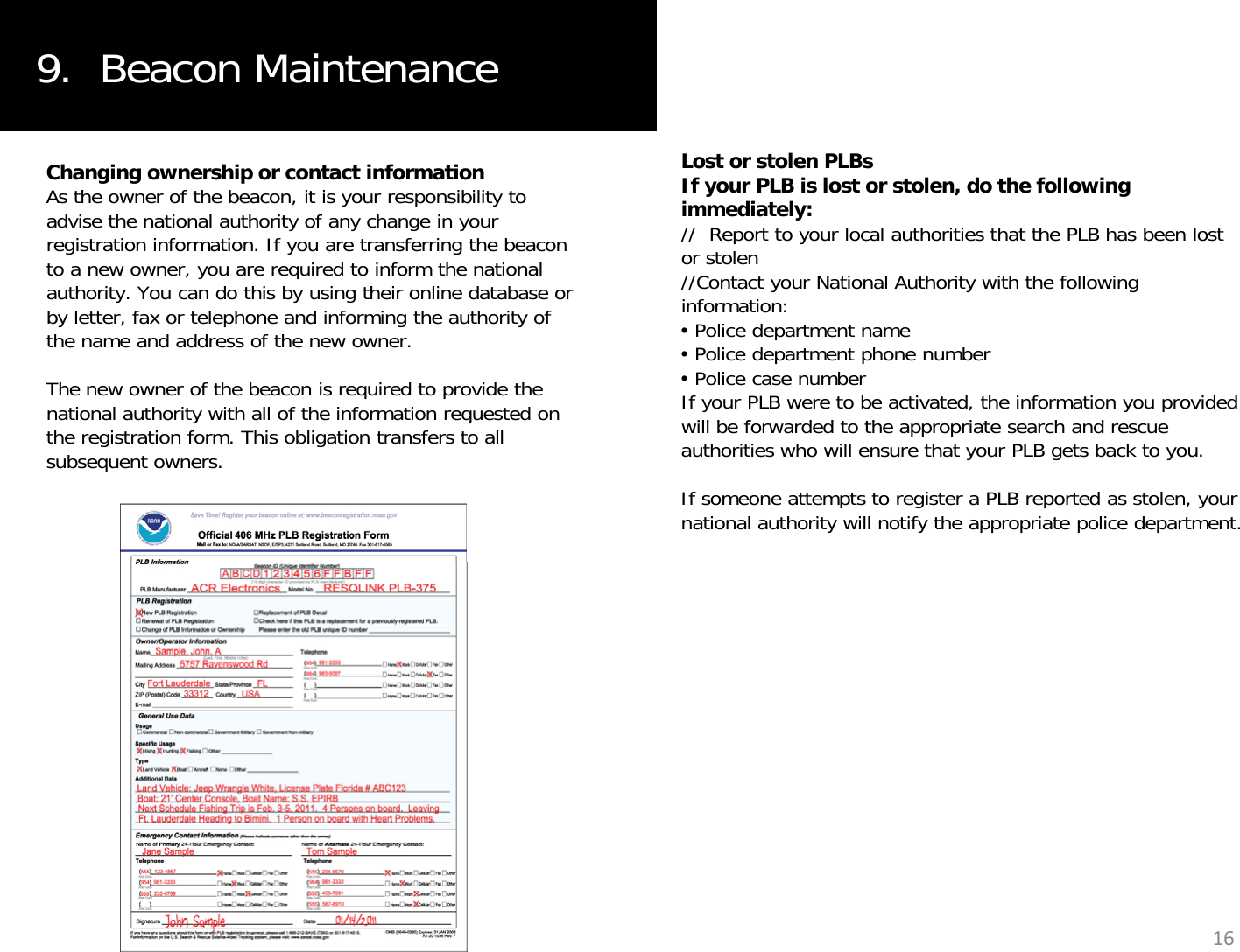 9.  Beacon MaintenanceChanging ownership or contact informationAs the owner of the beacon, it is your responsibility to advise the national authority of any change in your registration information. If you are transferring the beacon to a new owner, you are required to inform the national Lost or stolen PLBsIf your PLB is lost or stolen, do the following immediately://  Report to your local authorities that the PLB has been lost or stolen//Contact your National Authority with the followingauthority. You can do this by using their online database or by letter, fax or telephone and informing the authority of the name and address of the new owner.The new owner of the beacon is required to provide the national authority with all of the information requested on //Contact your National Authority with the following information:•Police department name•Police department phone number•Police case number If your PLB were to be activated, the information you provided ill b f d d t th i t h dyqthe registration form. This obligation transfers to all subsequent owners. will be forwarded to the appropriate search and rescue authorities who will ensure that your PLB gets back to you. If someone attempts to register a PLB reported as stolen, your national authority will notify the appropriate police department. 16