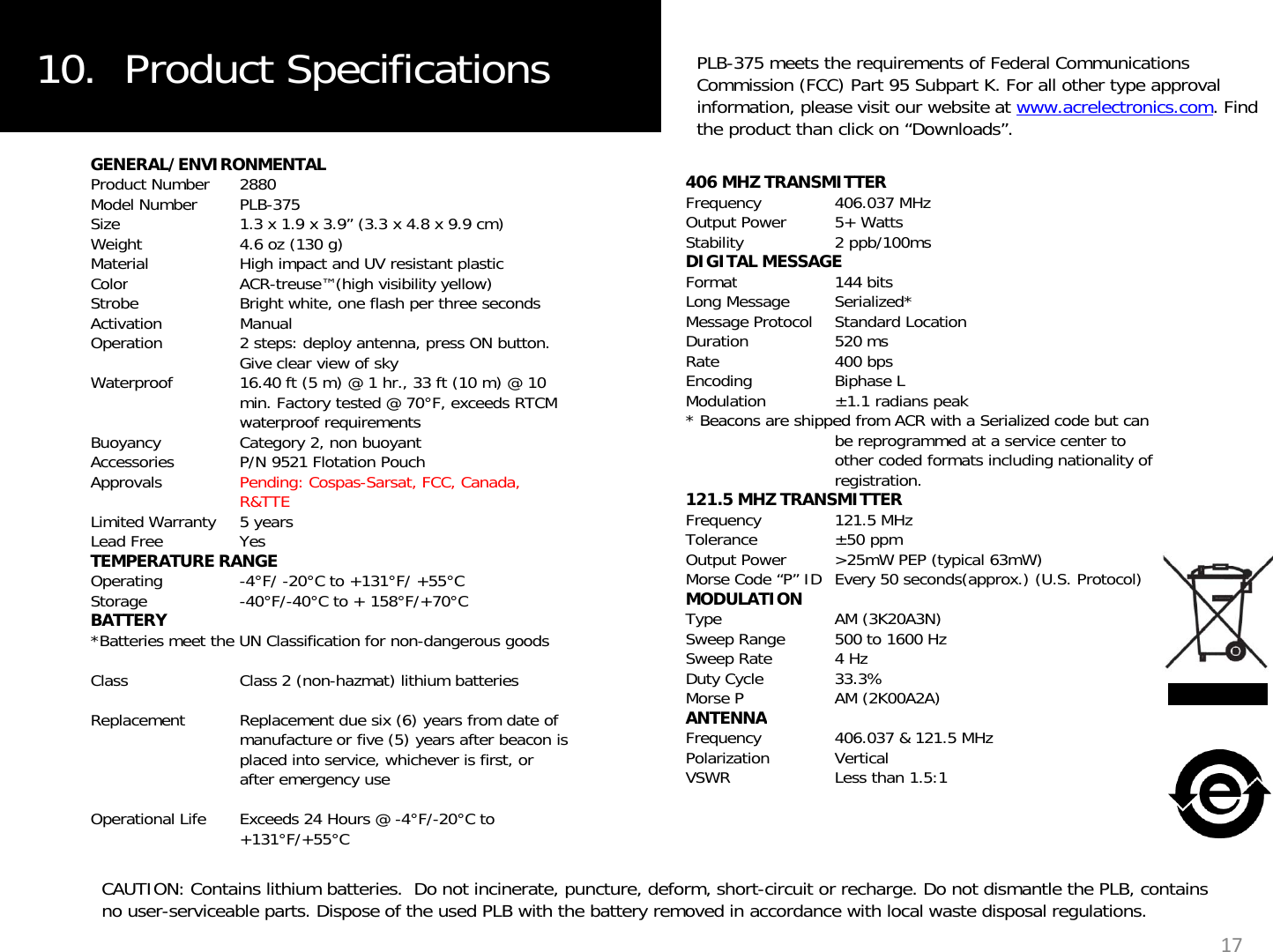 10.  Product Specifications PLB-375 meets the requirements of Federal Communications Commission (FCC) Part 95 Subpart K. For all other type approval information, please visit our website at www.acrelectronics.com. Find the product than click on “Downloads”.GENERAL/ENVIRONMENTALProduct Number 2880Model Number PLB-375Size 1.3 x 1.9 x 3.9” (3.3 x 4.8 x 9.9 cm)Weight 4.6 oz (130 g) Material High impact and UV resistant plasticColorACRtreuse™(high visibility yellow)406 MHZ TRANSMITTERFrequency 406.037 MHzOutput Power 5+ WattsStability 2 ppb/100msDIGITAL MESSAGEFormat144 bitsColorACR-treuse (high visibility yellow)Strobe Bright white, one flash per three secondsActivation ManualOperation 2 steps: deploy antenna, press ON button. Give clear view of skyWaterproof 16.40 ft (5 m) @ 1 hr., 33 ft (10 m) @ 10 min. Factory tested @ 70°F, exceeds RTCM waterproof requirementsFormat144 bitsLong Message Serialized*Message Protocol Standard LocationDuration 520 msRate 400 bpsEncoding Biphase LModulation ±1.1 radians peak*Beacons are shipped from ACR with a Serialized code but canwaterproof requirementsBuoyancy Category 2, non buoyantAccessories P/N 9521 Flotation PouchApprovals Pending: Cospas-Sarsat, FCC, Canada, R&amp;TTELimited Warranty 5 yearsLead Free YesTEMPERATURE RANGE Beacons are shipped from ACR with a Serialized code but can be reprogrammed at a service center to other coded formats including nationality of registration. 121.5 MHZ TRANSMITTERFrequency 121.5 MHzTolerance ±50 ppmOutput Power &gt;25mW PEP (typical 63mW)TEMPERATURE RANGEOperating -4°F/ -20°C to +131°F/ +55°CStorage -40°F/-40°C to + 158°F/+70°CBATTERY*Batteries meet the UN Classification for non-dangerous goodsClass Class 2 (non-hazmat) lithium batteriesp(yp )Morse Code “P” ID Every 50 seconds(approx.) (U.S. Protocol)MODULATIONType AM (3K20A3N)Sweep Range 500 to 1600 HzSweep Rate  4 HzDuty Cycle 33.3%Morse P AM (2K00A2A)Replacement  Replacement due six (6) years from date of manufacture or five (5) years after beacon is placed into service, whichever is first, or after emergency useOperational Life Exceeds 24 Hours @ -4°F/-20°C to +131°F/+55°CANTENNAFrequency 406.037 &amp; 121.5 MHzPolarization VerticalVSWR Less than 1.5:117CAUTION: Contains lithium batteries.  Do not incinerate, puncture, deform, short-circuit or recharge. Do not dismantle the PLB, contains no user-serviceable parts. Dispose of the used PLB with the battery removed in accordance with local waste disposal regulations.