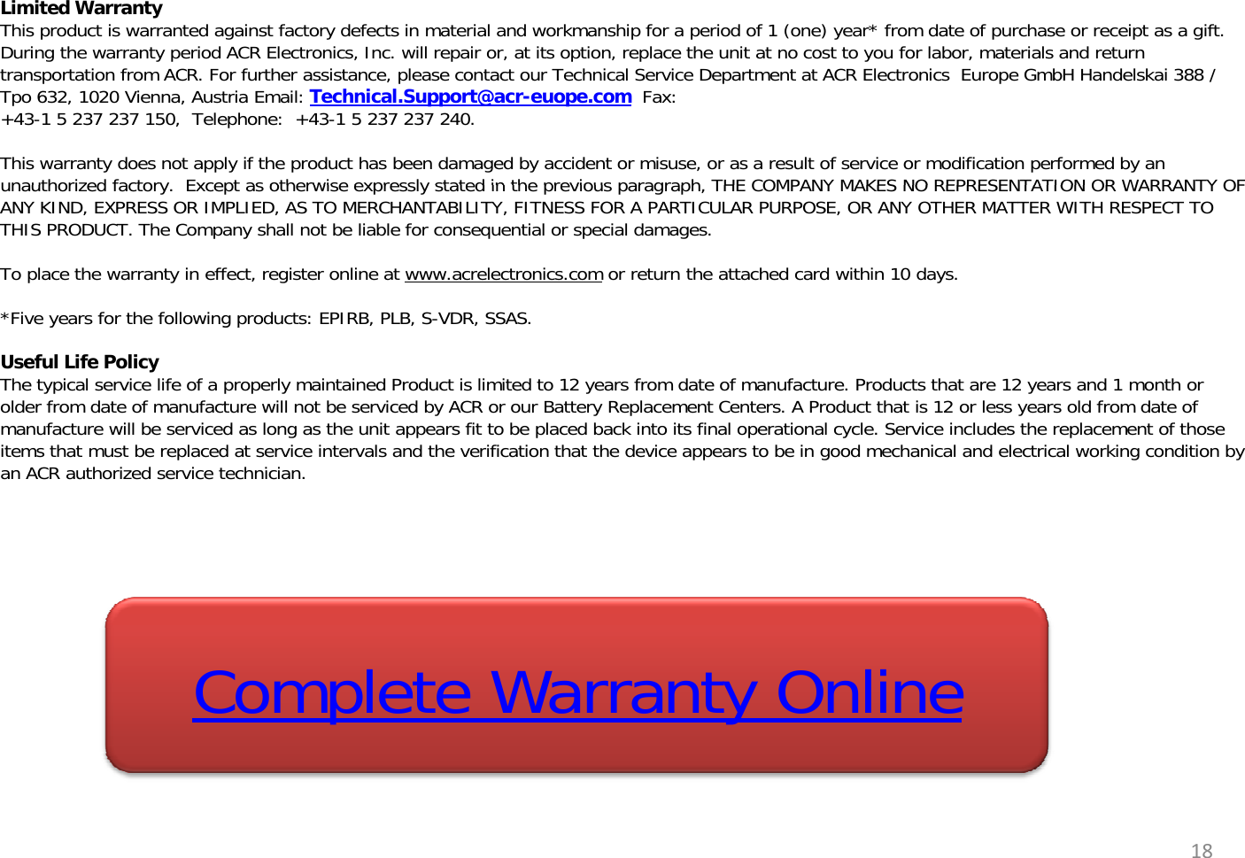 Limited WarrantyThis product is warranted against factory defects in material and workmanship for a period of 1 (one) year* from date of purchase or receipt as a gift. During the warranty period ACR Electronics, Inc. will repair or, at its option, replace the unit at no cost to you for labor, materials and return transportation from ACR. For further assistance, please contact our Technical Service Department at ACR Electronics  Europe GmbH Handelskai 388 / Tpo 632, 1020 Vienna, Austria Email: Technical.Support@acr-euope.com Fax: +43-1 5 237 237 150,  Telephone:  +43-1 5 237 237 240.This warranty does not apply if the product has been damaged by accident or misuse, or as a result of service or modification performed by an unauthorized factoryExcept as otherwise expressly stated in the previous paragraph THE COMPANY MAKES NO REPRESENTATION OR WARRANTY OFunauthorized factory.Except as otherwise expressly stated in the previous paragraph, THE COMPANY MAKES NO REPRESENTATION OR WARRANTY OF ANY KIND, EXPRESS OR IMPLIED, AS TO MERCHANTABILITY, FITNESS FOR A PARTICULAR PURPOSE, OR ANY OTHER MATTER WITH RESPECT TO THIS PRODUCT. The Company shall not be liable for consequential or special damages.To place the warranty in effect, register online at www.acrelectronics.com or return the attached card within 10 days.*Five years for the following products: EPIRB, PLB, S-VDR, SSAS.ygp,,,Useful Life PolicyThe typical service life of a properly maintained Product is limited to 12 years from date of manufacture. Products that are 12 years and 1 month or older from date of manufacture will not be serviced by ACR or our Battery Replacement Centers. A Product that is 12 or less years old from date of manufacture will be serviced as long as the unit appears fit to be placed back into its final operational cycle. Service includes the replacement of those items that must be replaced at service intervals and the verification that the device appears to be in good mechanical and electrical working condition by an ACR authorized service technicianan ACR authorized service technician.Complete Warranty Online18