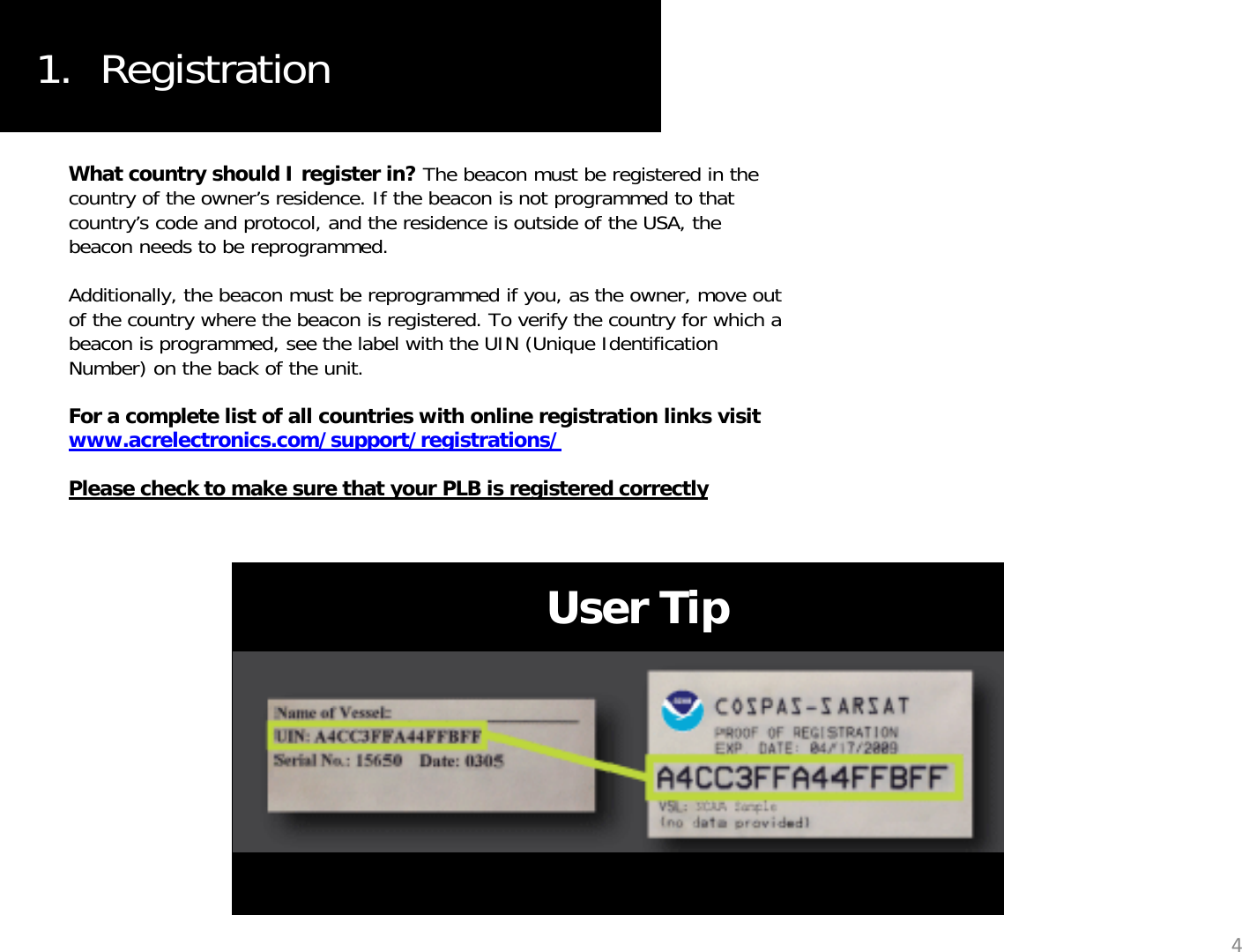 1.  RegistrationWhat country should I register in? The beacon must be registered in the country of the owner’s residence. If the beacon is not programmed to that country’s code and protocol, and the residence is outside of the USA, the beacon needs to be reprogrammed.  Additionally, the beacon must be reprogrammed if you, as the owner, move out of the country where the beacon is registered. To verify the country for which a beacon is programmed, see the label with the UIN (Unique Identification Number) on the back of the unit. For a complete list of all countries with online registration links visit pgwww.acrelectronics.com/support/registrations/Please check to make sure that your PLB is registered correctlyUser Tip4