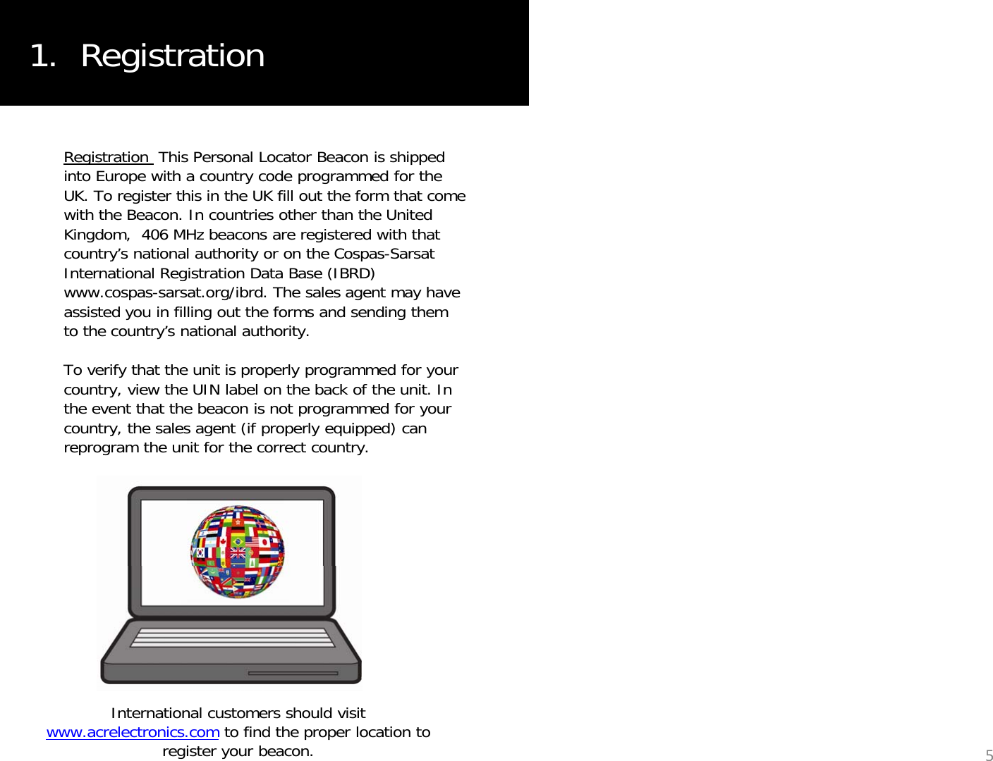 1.  RegistrationRegistration  This Personal Locator Beacon is shipped into Europe with a country code programmed for the UK. To register this in the UK fill out the form that come with the Beacon. In countries other than the United Kingdom,  406 MHz beacons are registered with that country’s national authority or on the Cospas-Sarsat International Registration Data Base (IBRD) www.cospas-sarsat.org/ibrd. The sales agent may have assisted you in filling out the forms and sending them to the country’s national authority. yyTo verify that the unit is properly programmed for your country, view the UIN label on the back of the unit. In the event that the beacon is not programmed for your country, the sales agent (if properly equipped) can reprogram the unit for the correct country.reprogram the unit for the correct country.International customers should visit www.acrelectronics.com to find the proper location to register your beacon. 5