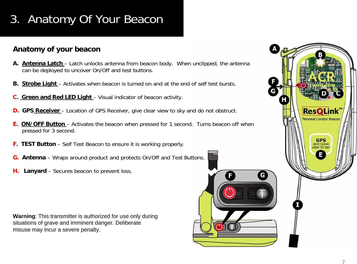 3.  Anatomy Of Your BeaconAnatomy of your beaconA. Antenna Latch – Latch unlocks antenna from beacon body.  When unclipped, the antenna can be deployed to uncover On/Off and test buttons.B. Strobe Light – Activates when beacon is turned on and at the end of self test bursts.C.  Green and Red LED Light – Visual indicator of beacon activity.D.  GPS Receiver – Location of GPS Receiver, give clear view to sky and do not obstruct.E.  ON/OFF Button – Activates the beacon when pressed for 1 second.  Turns beacon off when pressed for 3 second.F.  TEST Button – Self Test Beacon to ensure it is working properly.GAntennaWraps around product and protects On/Offand Test ButtonsG.  Antenna–Wraps around product and protects On/Offand Test Buttons.H.   Lanyard – Secures beacon to prevent loss.Warning: This transmitter is authorized for use only during situations of grave and imminent danger. Deliberate misuse may incur a severe penalty.7