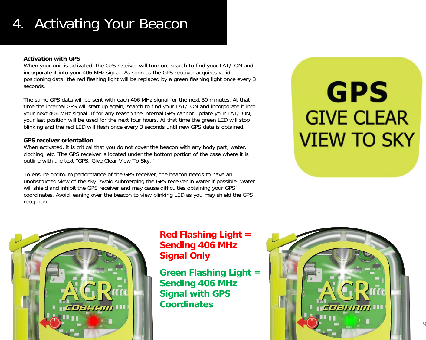 4.  Activating Your BeaconActivation with GPSWhen your unit is activated, the GPS receiver will turn on, search to find your LAT/LON and incorporate it into your 406 MHz signal. As soon as the GPS receiver acquires valid positioning data, the red flashing light will be replaced by a green flashing light once every 3 seconds.The same GPS data will be sent with each 406 MHz signal for the next 30 minutes. At that time the internal GPS will start up again, search to find your LAT/LON and incorporate it into your next 406 MHz signal. If for any reason the internal GPS cannot update your LAT/LON, your last position will be used for the next four hours. At that time the green LED will stop blinking and the red LED will flash once every 3 seconds until new GPS data is obtained.GPS receiver orientationWh ti t d it i iti l th t d t th b ith b d t tWhen activated, it is critical that you do not cover the beacon with any body part, water, clothing, etc. The GPS receiver is located under the bottom portion of the case where it is outline with the text “GPS, Give Clear View To Sky.”To ensure optimum performance of the GPS receiver, the beacon needs to have an unobstructed view of the sky. Avoid submerging the GPS receiver in water if possible. Water will shield and inhibit the GPS receiver and may cause difficulties obtaining your GPS coordinates Avoid leaning over the beacon to view blinking LED as you may shield the GPScoordinates. Avoid leaning over the beacon to view blinking LED as you may shield the GPS reception. Red Flashing Light = S di 406 MHSending 406 MHz Signal OnlyGreen Flashing Light = Sending 406 MHz Si l ith GPS9Signal with GPS Coordinates