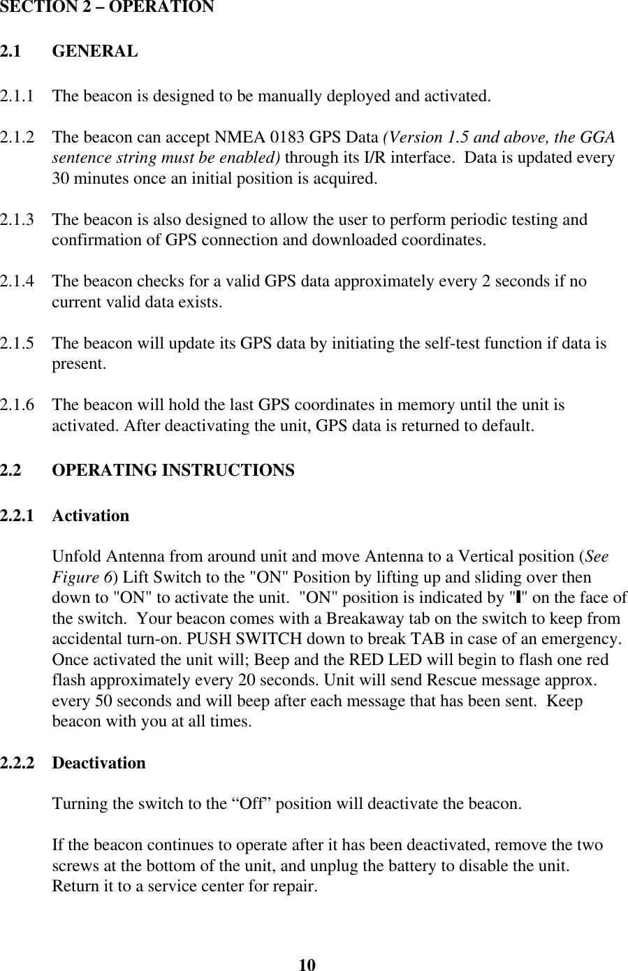 SECTION 2 – OPERATION2.1 GENERAL2.1.1 The beacon is designed to be manually deployed and activated.2.1.2 The beacon can accept NMEA 0183 GPS Data (Version 1.5 and above, the GGAsentence string must be enabled) through its I/R interface.  Data is updated every30 minutes once an initial position is acquired.2.1.3 The beacon is also designed to allow the user to perform periodic testing andconfirmation of GPS connection and downloaded coordinates.2.1.4 The beacon checks for a valid GPS data approximately every 2 seconds if nocurrent valid data exists.2.1.5 The beacon will update its GPS data by initiating the self-test function if data ispresent.2.1.6 The beacon will hold the last GPS coordinates in memory until the unit isactivated. After deactivating the unit, GPS data is returned to default.2.2 OPERATING INSTRUCTIONS2.2.1 ActivationUnfold Antenna from around unit and move Antenna to a Vertical position (SeeFigure 6) Lift Switch to the &quot;ON&quot; Position by lifting up and sliding over thendown to &quot;ON&quot; to activate the unit.  &quot;ON&quot; position is indicated by &quot;y&quot; on the face ofthe switch.  Your beacon comes with a Breakaway tab on the switch to keep fromaccidental turn-on. PUSH SWITCH down to break TAB in case of an emergency.Once activated the unit will; Beep and the RED LED will begin to flash one redflash approximately every 20 seconds. Unit will send Rescue message approx.every 50 seconds and will beep after each message that has been sent.  Keepbeacon with you at all times.2.2.2 DeactivationTurning the switch to the “Off” position will deactivate the beacon.If the beacon continues to operate after it has been deactivated, remove the twoscrews at the bottom of the unit, and unplug the battery to disable the unit.Return it to a service center for repair.10
